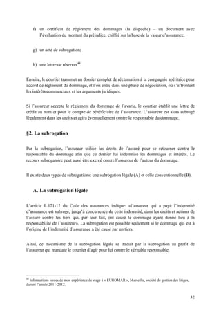 32
f) un certificat de règlement des dommages (la dispache) – un document avec
l’évaluation du montant du préjudice, chiffré sur la base de la valeur d’assurance;
g) un acte de subrogation;
h) une lettre de réserves44
.
Ensuite, le courtier transmet un dossier complet de réclamation à la compagnie apéritrice pour
accord de règlement du dommage, et l’on entre dans une phase de négociation, où s’affrontent
les intérêts commerciaux et les arguments juridiques.
Si l’assureur accepte le règlement du dommage de l’avarie, le courtier établit une lettre de
crédit au nom et pour le compte de bénéficiaire de l’assurance. L’assureur est alors subrogé
légalement dans les droits et agira éventuellement contre le responsable du dommage.
§2. La subrogation
Par la subrogation, l’assureur utilise les droits de l’assuré pour se retourner contre le
responsable du dommage afin que ce dernier lui indemnise les dommages et intérêts. Le
recours subrogatoire peut aussi être exercé contre l’assureur de l’auteur du dommage.
Il existe deux types de subrogations: une subrogation légale (A) et celle conventionnelle (B).
A. La subrogation légale
L’article L.121-12 du Code des assurances indique: «l’assureur qui a payé l’indemnité
d’assurance est subrogé, jusqu’à concurrence de cette indemnité, dans les droits et actions de
l’assuré contre les tiers qui, par leur fait, ont causé le dommage ayant donné lieu à la
responsabilité de l’assureur». La subrogation est possible seulement si le dommage qui est à
l’origine de l’indemnité d’assurance a été causé par un tiers.
Ainsi, ce mécanisme de la subrogation légale se traduit par la subrogation au profit de
l’assureur qui mandate le courtier d’agir pour lui contre le véritable responsable.
44
Informations issues de mon expérience de stage à « EUROMAR », Marseille, société de gestion des litiges,
durant l’année 2011-2012.
 
