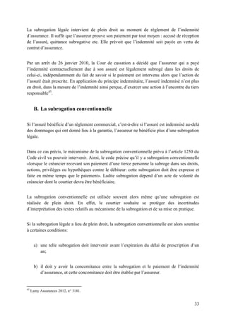 33
La subrogation légale intervient de plein droit au moment de règlement de l’indemnité
d’assurance. Il suffit que l’assureur prouve son paiement par tout moyen : accusé de réception
de l’assuré, quittance subrogative etc. Elle prévoit que l’indemnité soit payée en vertu de
contrat d’assurance.
Par un arrêt du 26 janvier 2010, la Cour de cassation a décidé que l’assureur qui a payé
l’indemnité contractuellement due à son assuré est légalement subrogé dans les droits de
celui-ci, indépendamment du fait de savoir si le paiement est intervenu alors que l’action de
l’assuré était prescrite. En application du principe indemnitaire, l’assuré indemnisé n’est plus
en droit, dans la mesure de l’indemnité ainsi perçue, d’exercer une action à l’encontre du tiers
responsable45
.
B. La subrogation conventionnelle
Si l’assuré bénéficie d’un règlement commercial, c’est-à-dire si l’assuré est indemnisé au-delà
des dommages qui ont donné lieu à la garantie, l’assureur ne bénéficie plus d’une subrogation
légale.
Dans ce cas précis, le mécanisme de la subrogation conventionnelle prévu à l’article 1250 du
Code civil va pouvoir intervenir. Ainsi, le code précise qu’il y a subrogation conventionnelle
«lorsque le créancier recevant son paiement d’une tierce personne la subroge dans ses droits,
actions, privilèges ou hypothèques contre le débiteur: cette subrogation doit être expresse et
faite en même temps que le paiement». Ladite subrogation dépend d’un acte de volonté du
créancier dont le courtier devra être bénéficiaire.
La subrogation conventionnelle est utilisée souvent alors même qu’une subrogation est
réalisée de plein droit. En effet, le courtier souhaite se protéger des incertitudes
d’interprétation des textes relatifs au mécanisme de la subrogation et de sa mise en pratique.
Si la subrogation légale a lieu de plein droit, la subrogation conventionnelle est alors soumise
à certaines conditions:
a) une telle subrogation doit intervenir avant l’expiration du délai de prescription d’un
an;
b) il doit y avoir la concomitance entre la subrogation et le paiement de l’indemnité
d’assurance, et cette concomitance doit être établie par l’assureur.
45
Lamy Assurances 2012, n° 3181.
 