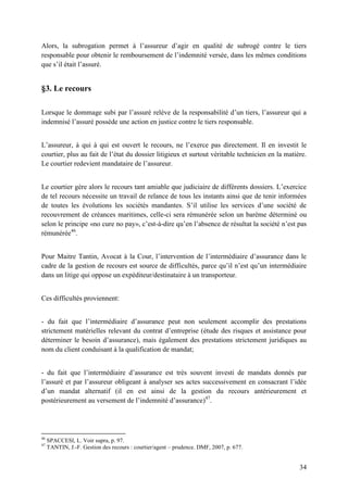 34
Alors, la subrogation permet à l’assureur d’agir en qualité de subrogé contre le tiers
responsable pour obtenir le remboursement de l’indemnité versée, dans les mêmes conditions
que s’il était l’assuré.
§3. Le recours
Lorsque le dommage subi par l’assuré relève de la responsabilité d’un tiers, l’assureur qui a
indemnisé l’assuré possède une action en justice contre le tiers responsable.
L’assureur, à qui à qui est ouvert le recours, ne l’exerce pas directement. Il en investit le
courtier, plus au fait de l’état du dossier litigieux et surtout véritable technicien en la matière.
Le courtier redevient mandataire de l’assureur.
Le courtier gère alors le recours tant amiable que judiciaire de différents dossiers. L’exercice
de tel recours nécessite un travail de relance de tous les instants ainsi que de tenir informées
de toutes les évolutions les sociétés mandantes. S’il utilise les services d’une société de
recouvrement de créances maritimes, celle-ci sera rémunérée selon un barème déterminé ou
selon le principe «no cure no pay», c’est-à-dire qu’en l’absence de résultat la société n’est pas
rémunérée46
.
Pour Maitre Tantin, Avocat à la Cour, l’intervention de l’intermédiaire d’assurance dans le
cadre de la gestion de recours est source de difficultés, parce qu’il n’est qu’un intermédiaire
dans un litige qui oppose un expéditeur/destinataire à un transporteur.
Ces difficultés proviennent:
- du fait que l’intermédiaire d’assurance peut non seulement accomplir des prestations
strictement matérielles relevant du contrat d’entreprise (étude des risques et assistance pour
déterminer le besoin d’assurance), mais également des prestations strictement juridiques au
nom du client conduisant à la qualification de mandat;
- du fait que l’intermédiaire d’assurance est très souvent investi de mandats donnés par
l’assuré et par l’assureur obligeant à analyser ses actes successivement en consacrant l’idée
d’un mandat alternatif (il en est ainsi de la gestion du recours antérieurement et
postérieurement au versement de l’indemnité d’assurance)47
.
46
SPACCESI, L. Voir supra, p. 97.
47
TANTIN, J.-F. Gestion des recours : courtier/agent – prudence. DMF, 2007, p. 677.
 
