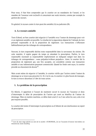 35
Pour nous, il faut bien comprendre que le courtier est un mandataire de l’assuré, et les
mandats de l’assureur sont exclusifs et concernent une seule mission, comme par exemple la
gestion des recours.
En général, le recours contre le tiers peut être amiable (A) ou judiciaire (B).
A. Le recours amiable
Tout d’abord, un bon courtier doit négocier à l’amiable avec l’auteur du dommage pour voir
si un règlement amiable est possible. Le résultat de la négociation dépend de l’attitude du tiers
présumé responsable et de la proposition de règlement. Les transactions s’effectuent
habituellement par des échanges de correspondance.
Souvent, le tiers responsable décline toute responsabilité dans la survenance du sinistre. De
cette manière, il espère gagner du temps en attendant la prescription. Parfois, le tiers
responsable reconnaît sa responsabilité implicitement en indiquant malgré tout dans les
échanges de correspondance : «sans préjudice/without prejudice». Ainsi, le courtier fait la
proposition de règlement qui, une fois acceptée, est considérée comme une transaction
amiable et une indemnisation purement commerciale. Quand les fonds sont reçus, le courtier
procède au classement du dossier48
.
Mais avant même de négocier à l’amiable, le courtier vérifie que l’action contre l’auteur du
dommage ne se trouve pas prescrite (1). Si c’est le cas, le courtier n’a plus besoin de transiger,
le tiers se trouve désormais à l’abri de toute action.
1. Le problème de la prescription
En théorie, il appartient à l’assuré de maintenir ouvert le recours de l’assureur et donc
d’interrompre le délai de prescription de l’action qui court au bénéfice de l’auteur du
dommage. Mais en matière maritime, ce délai étant court (1 ou 2 ans selon les cas), cela n’est
pas toujours possible.
Le courtier doit tenter d’interrompre la prescription ou d’obtenir de son interlocuteur un report
de prescription.
48
Lors de mon stage précité au sein de la société « EUROMAR, j’ai eu l’occasion d’exercer moi-même ces
missions de claims handling.
 