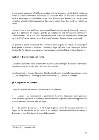 37
Il peut revenir au courtier d’établir un projet de police d’assurance, c’est-à-dire de rédiger un
contrat d’assurance répondant aux besoins de son client. Mais ses missions ne se terminent
pas à la souscription ou à l’adhésion de son client à un contrat d’assurance: le courtier a une
obligation générale d’accompagnement des assurés durant toute la période de validité du
contrat.
La souscription ne peut s’effectuer sans une collaboration étroite avec le client et les assureurs
quant à la définition des risques à prendre en compte pour une marchandise déterminée51
.
Conformément à l’art. L.112-3 du Code des assurances, la police d’assurance doit être rédigée
par écrit. Ce n’est pas toujours le cas, le contrat d’assurance étant un contrat consensuel.
En général, il existe notamment deux domaines dans lesquels on effectue la souscription
d’une police d’assurance maritime: l’assurance corps (Section 1) et l’assurance facultés
(Section 2). Par ailleurs, nous traiterons l’assurance de responsabilité du courtier (Section 3).
Section 1. L’assurance sur corps
L’assurance sur corps est un contrat entre l’assuré et la compagnie d’assurance représentée
généralement par le courtier pour couvrir un navire donné.
Dans le cadre de ce contrat, il convient d’étudier ses éléments essentiels: les parties au contrat
(§1), les obligations de l’assuré (§2), les risques couverts (§3) et ceux exclus (§4).
§1. Les parties au contrat
Les parties au contrat d’assurance sur corps sont les suivantes:
1. L’assuré – est normalement le propriétaire du navire, néanmoins toutes personnes
ayant un intérêt légitime à la sécurité du navire (armateur coque-nue, créancier hypothécaire)
peuvent contracter une assurance sur corps.
2. Le courtier d’assurance – il est chargé de placer auprès des assureurs maritimes les
risques qui lui sont confiés par ses clients. Il est considéré comme le mandataire de l’assuré et
dispose en ce sens d’un devoir de conseil déterminant.
51
SPACCESI, L. Voir supra, p. 61.
 