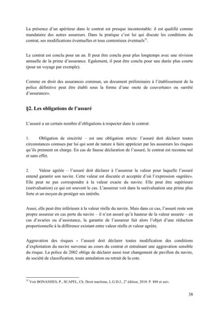 38
La présence d’un apériteur dans le contrat est presque incontestable: il est qualifié comme
mandataire des autres assureurs. Dans la pratique c’est lui qui discute les conditions du
contrat, ses modifications éventuelles et tous contentieux éventuels52
.
Le contrat est conclu pour un an. Il peut être conclu pour plus longtemps avec une révision
annuelle de la prime d’assurance. Egalement, il peut être conclu pour une durée plus courte
(pour un voyage par exemple).
Comme en droit des assurances commun, un document préliminaire à l’établissement de la
police définitive peut être établi sous la forme d’une «note de couverture» ou «arrêté
d’assurance».
§2. Les obligations de l’assuré
L’assuré a un certain nombre d’obligations à respecter dans le contrat:
1. Obligation de sincérité – est une obligation stricte: l’assuré doit déclarer toutes
circonstances connues par lui qui sont de nature à faire apprécier par les assureurs les risques
qu’ils prennent en charge. En cas de fausse déclaration de l’assuré, le contrat est reconnu nul
et sans effet.
2. Valeur agréée – l’assuré doit déclarer à l’assureur la valeur pour laquelle l’assuré
entend garantir son navire. Cette valeur est discutée et acceptée d’où l’expression «agréée».
Elle peut ne pas correspondre à la valeur exacte du navire. Elle peut être supérieure
(surévaluation) ce qui est souvent le cas. L’assureur voit dans la surévaluation une prime plus
forte et un moyen de protéger ses intérêts.
Aussi, elle peut être inférieure à la valeur réelle du navire. Mais dans ce cas, l’assuré reste son
propre assureur en cas perte du navire – il n’est assuré qu’à hauteur de la valeur assurée – en
cas d’avaries ou d’assistance, la garantie de l’assureur fait alors l’objet d’une réduction
proportionnelle à la différence existant entre valeur réelle et valeur agréée.
Aggravation des risques - l’assuré doit déclarer toutes modification des conditions
d’exploitation du navire survenue au cours du contrat et entraînant une aggravation sensible
du risque. La police de 2002 oblige de déclarer aussi tout changement de pavillon du navire,
de société de classification, toute annulation ou retrait de la cote.
52
Voir BONASSIES, P., SCAPEL, Ch. Droit maritime, L.G.D.J., 2e
édition, 2010. P. 888 et suiv.
 