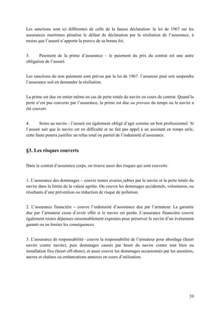 39
Les sanctions sont ici différentes de celle de la fausse déclaration: la loi de 1967 sur les
assurances maritimes pénalise le défaut de déclaration par la résiliation de l’assurance, à
moins que l’assuré n’apporte la preuve de sa bonne foi.
3. Paiement de la prime d’assurance – le paiement du prix du contrat est une autre
obligation de l’assuré.
Les sanctions du non paiement sont prévus par la loi de 1967: l’assureur peut soit suspendre
l’assurance soit en demander la résiliation.
La prime est due en entier même en cas de perte totale du navire en cours de contrat. Quand la
perte n’est pas couverte par l’assurance, la prime est due au prorata du temps ou le navire a
été couvert.
4. Soins au navire - l’assuré est également obligé d’agir comme un bon professionnel. Si
l’assuré sait que le navire est en difficulté et ne fait pas appel à un assistant en temps utile,
cette faute pourra justifier un refus total ou partiel de l’indemnité d’assurance.
§3. Les risques couverts
Dans le contrat d’assurance corps, on trouve aussi des risques qui sont couverts:
1. L’assurance des dommages – couvre toutes avaries subies par le navire et la perte totale du
navire dans la limite de la valeur agréée. On couvre les dommages accidentels, volontaires, ou
résultants d’une prévention ou réduction de risque de pollution.
2. L’assurance financière – couvre l’indemnité d’assistance due par l’armateur. La garantie
due par l’armateur cesse d’avoir effet si le navire est perdu. L’assurance financière couvre
également toutes dépenses raisonnablement exposées pour préserver le navire d’un événement
garanti ou en limiter les conséquences.
3. L’assurance de responsabilité– couvre la responsabilité de l’armateur pour abordage (heurt
navire contre navire), puis dommages causés par heurt du navire contre tout bien ou
installation fixe (heurt off-shore), et aussi couvre les dommages occasionnés par les aussières,
ancres et chaînes ou embarcations annexes en cours d’utilisation.
 
