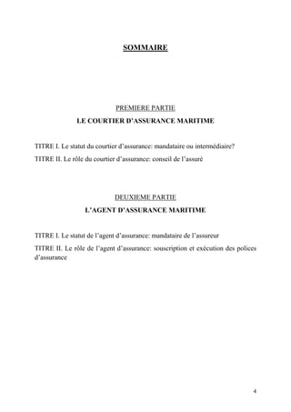 4
SOMMAIRE
PREMIERE PARTIE
LE COURTIER D’ASSURANCE MARITIME
TITRE I. Le statut du courtier d’assurance: mandataire ou intermédiaire?
TITRE II. Le rôle du courtier d’assurance: conseil de l’assuré
DEUXIEME PARTIE
L’AGENT D’ASSURANCE MARITIME
TITRE I. Le statut de l’agent d’assurance: mandataire de l’assureur
TITRE II. Le rôle de l’agent d’assurance: souscription et exécution des polices
d’assurance
 