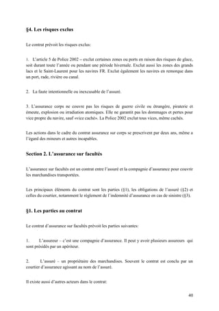 40
§4. Les risques exclus
Le contrat prévoit les risques exclus:
1. L’article 5 de Police 2002 – exclut certaines zones ou ports en raison des risques de glace,
soit durant toute l’année ou pendant une période hivernale. Exclut aussi les zones des grands
lacs et le Saint-Laurent pour les navires FR. Exclut également les navires en remorque dans
un port, rade, rivière ou canal.
2. La faute intentionnelle ou inexcusable de l’assuré.
3. L’assurance corps ne couvre pas les risques de guerre civile ou étrangère, piraterie et
émeute, explosion ou irradiation atomiques. Elle ne garantit pas les dommages et pertes pour
vice propre du navire, sauf «vice caché». La Police 2002 exclut tous vices, même cachés.
Les actions dans le cadre du contrat assurance sur corps se prescrivent par deux ans, même a
l’égard des mineurs et autres incapables.
Section 2. L’assurance sur facultés
L’assurance sur facultés est un contrat entre l’assuré et la compagnie d’assurance pour couvrir
les marchandises transportées.
Les principaux éléments du contrat sont les parties (§1), les obligations de l’assuré (§2) et
celles du courtier, notamment le règlement de l’indemnité d’assurance en cas de sinistre (§3).
§1. Les parties au contrat
Le contrat d’assurance sur facultés prévoit les parties suivantes:
1. L’assureur – c’est une compagnie d’assurance. Il peut y avoir plusieurs assureurs qui
sont présidés par un apériteur.
2. L’assuré – un propriétaire des marchandises. Souvent le contrat est conclu par un
courtier d’assurance agissant au nom de l’assuré.
Il existe aussi d’autres acteurs dans le contrat:
 