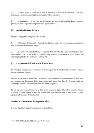 41
1. Le souscripteur – celui qui contracte l’assurance, souvent le chargeur. Peut être
transitaire, commissionnaire de transport, transporteur maritime.
2. Le bénéficiaire – il est rare que le contrat soit conclu au bénéfice d’une personne
précise, souvent – «pour le compte de qui il appartiendra»53
.
§2. Les obligations de l’assuré
On peut souligner les obligations de l’assuré:
1. L’obligation de sincérité – l’assuré doit déclarer toutes les circonstances connues qui
sont en lien avec la nature du risque.
2. Les soins aux marchandises – l’assuré doit apporter les soins raisonnables aux
marchandises, en cas de sinistre – prendre des mesures conservatoires pour limiter les
dommages: prendre des réserves à l’arrivée etc.
§3. Le règlement de l’indemnité d’assurance
La principale obligation du courtier est celle du règlement de l’indemnité d’assurance en cas
de survenance du sinistre.
Lors de la survenance du sinistre, l’assuré doit faire intervenir un commissaire d’avaries afin
de constater les dommages. Cette intervention doit avoir lieu dans les 3 jours après les
dommages causés. Le commissionnaire procède à l’expertise.
En cas de perte totale, l’assuré a le droit à une indemnité égale à la valeur assurée. En cas
d’avaries, l’expert évalue le taux de dépréciation des marchandises et leur valeur, ce qui
détermine le montant de l’indemnité.
Section 3. L’assurance de responsabilité
Il existe 2 contrats types d’assurance de responsabilité:
53
Voir BONASSIES, P., SCAPEL, Ch. Supra. P. 901 et suiv.
 