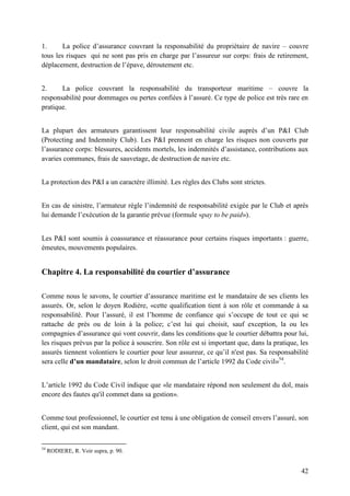 42
1. La police d’assurance couvrant la responsabilité du propriétaire de navire – couvre
tous les risques qui ne sont pas pris en charge par l’assureur sur corps: frais de retirement,
déplacement, destruction de l’épave, déroutement etc.
2. La police couvrant la responsabilité du transporteur maritime – couvre la
responsabilité pour dommages ou pertes confiées à l’assuré. Ce type de police est très rare en
pratique.
La plupart des armateurs garantissent leur responsabilité civile auprès d’un P&I Club
(Protecting and Indemnity Club). Les P&I prennent en charge les risques non couverts par
l’assurance corps: blessures, accidents mortels, les indemnités d’assistance, contributions aux
avaries communes, frais de sauvetage, de destruction de navire etc.
La protection des P&I a un caractère illimité. Les règles des Clubs sont strictes.
En cas de sinistre, l’armateur règle l’indemnité de responsabilité exigée par le Club et après
lui demande l’exécution de la garantie prévue (formule «pay to be paid»).
Les P&I sont soumis à coassurance et réassurance pour certains risques importants : guerre,
émeutes, mouvements populaires.
Chapitre 4. La responsabilité du courtier d’assurance
Comme nous le savons, le courtier d’assurance maritime est le mandataire de ses clients les
assurés. Or, selon le doyen Rodière, «cette qualification tient à son rôle et commande à sa
responsabilité. Pour l’assuré, il est l’homme de confiance qui s’occupe de tout ce qui se
rattache de près ou de loin à la police; c’est lui qui choisit, sauf exception, la ou les
compagnies d’assurance qui vont couvrir, dans les conditions que le courtier débattra pour lui,
les risques prévus par la police à souscrire. Son rôle est si important que, dans la pratique, les
assurés tiennent volontiers le courtier pour leur assureur, ce qu’il n'est pas. Sa responsabilité
sera celle d’un mandataire, selon le droit commun de l’article 1992 du Code civil»54
.
L’article 1992 du Code Civil indique que «le mandataire répond non seulement du dol, mais
encore des fautes qu'il commet dans sa gestion».
Comme tout professionnel, le courtier est tenu à une obligation de conseil envers l’assuré, son
client, qui est son mandant.
54
RODIERE, R. Voir supra, p. 90.
 