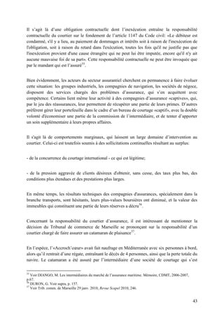 43
Il s’agit là d’une obligation contractuelle dont l’inexécution entraîne la responsabilité
contractuelle du courtier sur le fondement de l’article 1147 du Code civil: «Le débiteur est
condamné, s'il y a lieu, au paiement de dommages et intérêts soit à raison de l'inexécution de
l'obligation, soit à raison du retard dans l'exécution, toutes les fois qu'il ne justifie pas que
l'inexécution provient d'une cause étrangère qui ne peut lui être imputée, encore qu'il n'y ait
aucune mauvaise foi de sa part». Cette responsabilité contractuelle ne peut être invoquée que
par le mandant qui est l’assuré55
.
Bien évidemment, les acteurs du secteur assurantiel cherchent en permanence à faire évoluer
cette situation: les groupes industriels, les compagnies de navigation, les sociétés de négoce,
disposent des services chargés des problèmes d’assurance, qui s’en acquittent avec
compétence. Certains lient même leur activité à des compagnies d’assurance «captives», qui,
par le jeu des réassurances, leur permettent de récupérer une partie de leurs primes. D’autres
préfèrent gérer leur portefeuille dans le cadre d’un bureau de courtage «captif», avec la double
volonté d'économiser une partie de la commission de l’intermédiaire, et de tenter d’apporter
un soin supplémentaire à leurs propres affaires.
Il s'agit là de comportements marginaux, qui laissent un large domaine d’intervention au
courtier. Celui-ci est toutefois soumis à des sollicitations continuelles résultant au surplus:
- de la concurrence du courtage international - ce qui est légitime;
- de la pression aggravée de clients désireux d'obtenir, sans cesse, des taux plus bas, des
conditions plus étendues et des prestations plus larges.
En même temps, les résultats techniques des compagnies d'assurances, spécialement dans la
branche transports, sont hésitants, leurs plus-values boursières ont diminué, et la valeur des
immeubles qui constituent une partie de leurs réserves a décru56
.
Concernant la responsabilité du courtier d’assurance, il est intéressant de mentionner la
décision du Tribunal de commerce de Marseille se prononçant sur la responsabilité d’un
courtier chargé de faire assurer un catamaran de plaisance57
.
En l’espèce, l’«Accroch’cœur» avait fait naufrage en Méditerranée avec six personnes à bord,
alors qu’il rentrait d’une régate, entraînant le décès de 4 personnes, ainsi que la perte totale du
navire. Le catamaran a été assuré par l’intermédiaire d’une société de courtage qui s’est
55
Voir DIANGO, M. Les intermédiaires du marché de l’assurance maritime. Mémoire, CDMT, 2006-2007,
p.67.
56
DURON, G. Voir supra, p. 157.
57
Voir Trib. comm. de Marseille 29 janv. 2010, Revue Scapel 2010, 246.
 