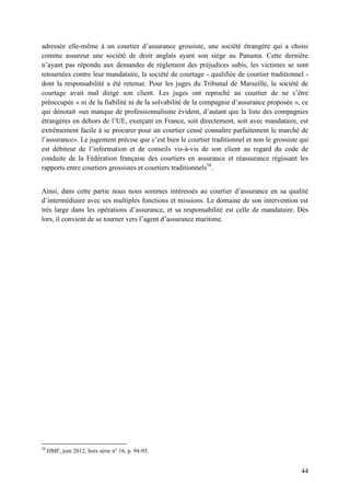 44
adressée elle-même à un courtier d’assurance grossiste, une société étrangère qui a choisi
comme assureur une société de droit anglais ayant son siège au Panama. Cette dernière
n’ayant pas répondu aux demandes de règlement des préjudices subis, les victimes se sont
retournées contre leur mandataire, la société de courtage - qualifiée de courtier traditionnel -
dont la responsabilité a été retenue. Pour les juges du Tribunal de Marseille, la société de
courtage avait mal dirigé son client. Les juges ont reproché au courtier de ne s’être
préoccupée « ni de la fiabilité ni de la solvabilité de la compagnie d’assurance proposée », ce
qui dénotait «un manque de professionnalisme évident, d’autant que la liste des compagnies
étrangères en dehors de l’UE, exerçant en France, soit directement, soit avec mandataire, est
extrêmement facile à se procurer pour un courtier censé connaître parfaitement le marché de
l’assurance». Le jugement précise que c’est bien le courtier traditionnel et non le grossiste qui
est débiteur de l’information et de conseils vis-à-vis de son client au regard du code de
conduite de la Fédération française des courtiers en assurance et réassurance régissant les
rapports entre courtiers grossistes et courtiers traditionnels58
.
Ainsi, dans cette partie nous nous sommes intéressés au courtier d’assurance en sa qualité
d’intermédiaire avec ses multiples fonctions et missions. Le domaine de son intervention est
très large dans les opérations d’assurance, et sa responsabilité est celle de mandataire. Dès
lors, il convient de se tourner vers l’agent d’assurance maritime.
58
DMF, juin 2012, hors série n° 16, p. 94-95.
 