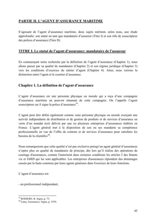 45
PARTIE II. L’AGENT D’ASSURANCE MARITIME
S’agissant de l’agent d’assurance maritime, deux sujets méritent, selon nous, une étude
approfondie: son statut en tant que mandataire d’assureur (Titre I) et son rôle de souscripteur
des polices d’assurance (Titre II).
TITRE I. Le statut de l’agent d’assurance: mandataire de l’assureur
En commençant notre recherche par la définition de l’agent d’assurance (Chapitre 1), nous
allons passer par sa qualité de mandataire (Chapitre 2) et son régime juridique (Chapitre 3)
vers les conditions d’exercice du métier d’agent (Chapitre 4). Ainsi, nous verrons la
distinction entre l’agent et le courtier d’assurance.
Chapitre 1. La définition de l’agent d’assurance
L’agent d’assurance est une personne physique ou morale qui a reçu d’une compagnie
d’assurance maritime un pouvoir émanant de cette compagnie. On l’appelle l’agent
souscripteur car il signe la police d’assurance59
.
L’agent peut être défini également comme «une personne physique ou morale exerçant une
activité indépendante de distribution et de gestion de produits et de services d’assurance en
vertu d’un mandat écrit délivré par une ou plusieurs entreprises d’assurances établies en
France. L’agent général met à la disposition de son ou ses mandants sa compétence
professionnelle en vue de l’offre de contrats et de services d’assurance pour satisfaire les
besoins de la clientèle»60
.
Nous remarquerons que cette qualité n’est pas exclusive puisqu’un agent général d’assurances
n’opère plus en qualité de mandataire de principe, dès lors qu’il réalise des opérations de
courtage d'assurances, comme l'autorisent dans certaines conditions les articles 3 des Statuts
vie et IARD qui lui sont applicables. Les entreprises d'assurances répondent des dommages
causés par la faute commise par leurs agents généraux dans l'exercice de leurs fonctions.
L’agent d’assurance est:
- un professionnel indépendant;
59
RODIERE, R. Supra, p. 73.
60
Lamy Assurances. Supra, p. 1939.
 