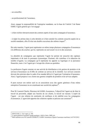 46
- un conseiller;
- un professionnel de l’assurance.
Ainsi, engage la responsabilité de l’entreprise mandante, sur la base de l’article 2 du Statut
IARD, l’agent général qui s’est engagé:
- à faire résilier rétroactivement des contrats auprès d’une autre compagnie d’assurance;
- à régler les primes dues à cette dernière et à faire annuler les contrats souscrits auprès de sa
société mandante, afin d’éviter une double couverture des mêmes risques61
.
De cette manière, l’agent peut représenter en même temps plusieurs compagnies d’assurances
à la différence du courtier, qui lui, représente un seul assuré vis-à-vis des assureurs.
La pluralité de compagnies que représente l’agent lui permet de souscrire des capitaux
importants et de tenir la puissance économique. Pourtant, elle contribue à la réduction du
nombre d’agents. La compagnie qu’il représente lui apporte sa logistique et sa puissance
financière, mais c’est l’agent qui s’occupe des clients au quotidien.
La profession d’agent consiste en une activité de distribution et de gestion de produits et de
services d’assurances ou d’offre de contrats au service de la clientèle. Les services concrets
doivent être précisés dans le cadre d’un mandat délivré à l’agent par l’entreprise d’assurance.
Ainsi, l’agent propose à ses clients une gamme complète de produits et de services adaptés.
Il peut exercer son métier seul ou en association avec des agents généraux d’une même
entreprise d’assurance ou en constituant une société de capitaux62
.
Pour M. Laurent Charlet, Directeur de GAMA Assurances, l’objectif de l’agent est de faire le
travail de proximité, adapté aux besoins de ses clients, le travail sur mesure. L’esprit de
l’agent – est une relation de continuité, de confiance et de stabilité avec les compagnies
d’assurances. L’agent doit apporter des solutions rapides et précises aux assureurs63
.
61
SPACCESI, L. Voir supra, p. 109.
62
L’agent général d’assurance (guide pratique). AGEA, Paris, 2009, p.6.
63
Mon entretien avec M. Laurent CHARLET, GAMA Assurances (Agent d’assurance maritime), le 07.05.2012.
 