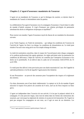 47
Chapitre 2. L’agent d’assurance: mandataire de l’assureur
L’agent est un mandataire de l’assureur ce qui le distingue du courtier; ce dernier étant le
mandataire de l’assuré et intermédiaire entre les parties.
La collaboration d’un agent d’assurance avec la compagnie d’assurance s’inscrit dans le cadre
de mandat d’intérêt commun. Il s’agit d’instaurer une relation privilégiée de partenariat
entraînant des droits et obligations réciproques et équilibrés64
.
Pour exercer son mandat, l’agent d’assurance reçoit de chacun de ses mandants les documents
suivants:
a) un Traité d’agence, ou Traité de nomination, – qui indique les conditions de l’exercice de
l’activité de l’agent, les frais à sa charge, les conditions de rémunération etc. Le traité peut
résulter d’un acte sous seing privé ou d’un simple échange de lettres.
Le traité de nomination concrétise, dans le respect de l’accord passé entre chaque compagnie
et le syndicat professionnel des agents généraux, les règles prévalant entre les partenaires les
conditions de délivrance, l’objet de l’activité, les contrôles par l’entreprise d’assurance et les
droits sur le portefeuille. Il est délivré dans le cadre de la Convention AGEA/FFSA du 16
avril 1996.
Ce traité peut être délivré à titre provisoire pour une durée maximale de 2 ans. On l’appelle la
«période probatoire» à la fin de laquelle l’agent pourra être titularisé.
b) une Procuration – un pouvoir des assureurs pour l’acceptation des risques et le règlement
des sinistres.
Ces deux documents sont d’une durée indéterminée. La rupture ou la fin du mandat d’agent
nécessite le respect d’un préavis de cessation de 6 mois, sauf cas de force majeure ou faute
grave.
L’agent est indépendant dans l’exercice de son activité, il n’est pas le préposé salarié de la
compagnie. Il a des pouvoirs larges, mais tout de même dans les limites des instructions des
assureurs, qui vont jusqu’au règlement de sinistres et au pouvoir de transaction. Or, l’agent ne
peut pas assigner les compagnies en son nom, car il agit en nom de ces dernières. Les
64
Voir L’agent général d’assurance (guide pratique). Supra, p.8.
 