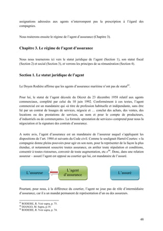 48
assignations adressées aux agents n’interrompent pas la prescription à l’égard des
compagnies.
Nous traiterons ensuite le régime de l’agent d’assurance (Chapitre 3).
Chapitre 3. Le régime de l’agent d’assurance
Nous nous tournerons ici vers le statut juridique de l’agent (Section 1), son statut fiscal
(Section 2) et social (Section 3), et verrons les principes de sa rémunération (Section 4).
Section 1. Le statut juridique de l’agent
Le Doyen Rodière affirme que les agents d’assurance maritime n’ont pas de statut65
.
Pour lui, le statut de l’agent découle du Décret du 23 décembre 1958 relatif aux agents
commerciaux, complété par celui du 10 juin 1992. Conformément à ces textes, l’agent
commercial est un mandataire qui «à titre de profession habituelle et indépendante, sans être
lié par un contrat de louages de services, négocie et … conclut des achats, des ventes, des
locations ou des prestations de services, au nom et pour le compte de producteurs,
d’industriels ou de commerçants». La formule «prestation de services» comprend pour nous la
négociation et la signature des contrats d’assurance.
A notre avis, l’agent d’assurance est un mandataire de l’assureur auquel s’appliquent les
dispositions de l’art. 1984 et suivants du Code civil. Comme le soulignait Harrel-Courtes: « la
compagnie donne pleins pouvoirs pour agir en son nom, pour la représenter de la façon la plus
étendue, et notamment souscrire toutes assurance, en arrêter toute stipulation et conditions,
consentir à toutes ristournes, convenir de toute augmentation, etc.»66
. Donc, dans une relation
assureur – assuré l’agent est opposé au courtier qui lui, est mandataire de l’assuré.
Pourtant, pour nous, à la différence du courtier, l’agent ne joue pas de rôle d’intermédiaire
d’assurance, car il a un mandat permanent de représentation d’un ou des assureurs.
65
RODIERE, R. Voir supra, p. 75.
66
DIANGO, M. Supra, p.19.
66
RODIERE, R. Voir supra, p. 74.
L’assureur
L’agent
d’assurance
L’assuré
 