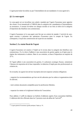 49
L’agent peut traiter lui-même ou par l’intermédiaire de son mandataire: le sous-agent (§1).
§1. Le sous-agent
Le sous-agent est un travailleur non salarié, mandaté par l’agent d’assurance pour apporter
des clients. Il est immatriculé à l’ORIAS dans la catégorie des «mandataires d’intermédiaires
en assurance», il assume lui-même ses charges sociales et ses frais et relève de la catégorie
d’imposition des bénéfices non commerciaux.
L’agent d’assurance et le sous-agent sont liés par un contrat de mandat. L’activité de sous-
agent consiste à présenter des opérations d’assurance pour le compte de l’agent. En
contrepartie, il reçoit des commissions de la part de son mandant.
Section 2. Le statut fiscal de l’agent
L’agent d’assurance est soumis à l’impôt sur le revenu dans la catégorie des bénéfices non
commerciaux. Il a le choix d’adhérer à une association de gestion agréée ou d’opter pour le
régime des traitements et salaires. Dans le cas contraire, sa base d’imposition est majorée de
25 %.
Si l’agent adhère à une association de gestion, il a plusieurs avantages fiscaux, notamment
l’absence de majoration de la base imposable, la réduction d’impôt pour des professionnels en
création etc.
En revanche, les agents lors de leur inscription doivent respecter certaines obligations:
- respecter les recommandations qui leur ont été adressées par les ordres et organisations dont
ils relèvent;
- tenir certains documents comptables pour les professions libérales;
- respecter les statuts et le règlement intérieur de l’association.
Pour adhérer, il suffit de déposer un bulletin d’adhésion auprès d’une association habilitée.
L’adhésion doit être effectuée dans les 5 premiers mois du début de l’activité67
.
67
L’agent général d’assurance (guide pratique). Supra, p. 18.
 