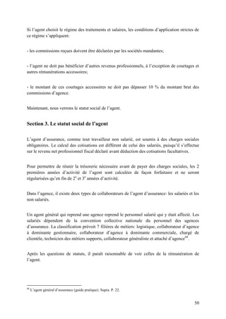 50
Si l’agent choisit le régime des traitements et salaires, les conditions d’application strictes de
ce régime s’appliquent:
- les commissions reçues doivent être déclarées par les sociétés mandantes;
- l’agent ne doit pas bénéficier d’autres revenus professionnels, à l’exception de courtages et
autres rémunérations accessoires;
- le montant de ces courtages accessoires ne doit pas dépasser 10 % du montant brut des
commissions d’agence.
Maintenant, nous verrons le statut social de l’agent.
Section 3. Le statut social de l’agent
L’agent d’assurance, comme tout travailleur non salarié, est soumis à des charges sociales
obligatoires. Le calcul des cotisations est diffèrent de celui des salariés, puisqu’il s’effectue
sur le revenu net professionnel fiscal déclaré avant déduction des cotisations facultatives.
Pour permettre de réunir la trésorerie nécessaire avant de payer des charges sociales, les 2
premières années d’activité de l’agent sont calculées de façon forfaitaire et ne seront
régularisées qu’en fin de 2e
et 3e
années d’activité.
Dans l’agence, il existe deux types de collaborateurs de l’agent d’assurance: les salariés et les
non salariés.
Un agent général qui reprend une agence reprend le personnel salarié qui y était affecté. Les
salariés dépendent de la convention collective nationale du personnel des agences
d’assurance. La classification prévoit 7 filières de métiers: logistique, collaborateur d’agence
à dominante gestionnaire, collaborateur d’agence à dominante commerciale, chargé de
clientèle, technicien des métiers supports, collaborateur généraliste et attaché d’agence68
.
Après les questions de statuts, il paraît raisonnable de voir celles de la rémunération de
l’agent.
68
L’agent général d’assurance (guide pratique). Supra. P. 22.
 