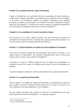 51
Section 4. La rémunération de l’agent d’assurance
L’agent est rémunéré par une commission calculée en pourcentage des primes encaissées,
variable selon la catégorie des affaires. Cette commission est constituée d’une celle d’apport
et de gestion. «La commission d’apport qui rémunère l’acquisition d’une opération
d’assurance est calculée en pourcentage sur le montant de la prime au paiement de laquelle
donne lieu cette opération. La commission de gestion constitue la contrepartie équitable des
travaux de gestion éventuellement prévus dans le traité de nomination»69
.
Chapitre 4. Les conditions d’exercice du métier d’agent
Pour l’exercice de son métier, l’agent d’assurance doit être immatriculé au registre des
intermédiaires d’assurance (Section 1), disposer d’une capacité professionnelle (Section 2), et
son activité doit se baser sur le principe d’exclusivité (Section 3).
Section 1. L’immatriculation au registre des intermédiaires d’assurance
Pour exercer son activité, l’agent doit être immatriculé, tout comme un courtier, sur un
registre unique des intermédiaires. Les conditions d’immatriculation sont les mêmes pour
l’agent et pour le courtier en leur qualité d’intermédiaires70
.
L’inscription de l’agent à l’ORIAS (Organisme pour le Registre des Intermédiaires en
Assurances) justifie qu’il remplit les conditions pour exercer l’activité d’intermédiaire en
assurance.
L’agent doit également satisfaire les conditions d’honorabilité et de capacité professionnelle.
Section 2. La capacité professionnelle
Afin de répondre à la condition de capacité professionnelle, les intermédiaires en assurance
(par exemple, le courtier d’assurance) doivent justifier soit d’un stage de 150 heures, soit
d’une expérience d’une durée significative, soit d’un diplôme.
Or, pour l’agent d’assurance cette capacité se justifie par l’accomplissement d’un stage
professionnel dont la durée est de 600 heures71
. Ce stage doit comporter:
69
Art. 10-11 Statut IARD.
70
Voir art. L512-1 du Code des assurances.
 
