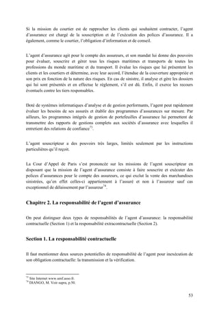 53
Si la mission du courtier est de rapprocher les clients qui souhaitent contracter, l’agent
d’assurance est chargé de la souscription et de l’exécution des polices d’assurance. Il a
également, comme le courtier, l’obligation d’information et de conseil.
L’agent d’assurance agit pour le compte des assureurs, et son mandat lui donne des pouvoirs
pour évaluer, souscrire et gérer tous les risques maritimes et transports de toutes les
professions du monde maritime et du transport. Il évalue les risques que lui présentent les
clients et les courtiers et détermine, avec leur accord, l’étendue de la couverture appropriée et
son prix en fonction de la nature des risques. En cas de sinistre, il analyse et gère les dossiers
qui lui sont présentés et en effectue le règlement, s’il est dû. Enfin, il exerce les recours
éventuels contre les tiers responsables.
Doté de systèmes informatiques d’analyse et de gestion performants, l’agent peut rapidement
évaluer les besoins de ses assurés et établir des programmes d’assurances sur mesure. Par
ailleurs, les programmes intégrés de gestion de portefeuilles d’assurance lui permettent de
transmettre des rapports de gestions complets aux sociétés d’assurance avec lesquelles il
entretient des relations de confiance73
.
L’agent souscripteur a des pouvoirs très larges, limités seulement par les instructions
particulières qu’il reçoit.
La Cour d’Appel de Paris s’est prononcée sur les missions de l’agent souscripteur en
disposant que la mission de l’agent d’assurance consiste à faire souscrire et exécuter des
polices d’assurances pour le compte des assureurs, ce qui exclut la vente des marchandises
sinistrées, qu’en effet celles-ci appartiennent à l’assuré et non à l’assureur sauf cas
exceptionnel de délaissement par l’assureur74
.
Chapitre 2. La responsabilité de l’agent d’assurance
On peut distinguer deux types de responsabilités de l’agent d’assurance: la responsabilité
contractuelle (Section 1) et la responsabilité extracontractuelle (Section 2).
Section 1. La responsabilité contractuelle
Il faut mentionner deux sources potentielles de responsabilité de l’agent pour inexécution de
son obligation contractuelle: la transmission et la vérification.
73
Site Internet www.umf.asso.fr.
74
DIANGO, M. Voir supra, p.50.
 