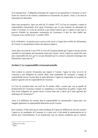 54
a) la transmission - l’obligation principale de l’agent est de transmettre à l’assureur ce qu’il
reçoit de l’assuré ou du courtier, notamment les documents, les primes. Ainsi, il est tenu de
transmettre les demandes.
Dans cette perspective, dans son arrêt du 25 octobre 1977, la Cour de cassation a retenu la
responsabilité contractuelle d’un agent d’assurance qui n’a pas transmis les demandes du
client à l’assureur. La Cour de cassation a par ailleurs précisé que si l’agent n’a pas reçu le
pouvoir d’établir les documents contractuels de l’assurance, il doit les faire établir par
l’assureur et les vérifier (Cass. 7 octobre 1992).
b) la vérification - la question qui se pose est de savoir si l’agent doit vérifier les déclarations
de l’assuré. La jurisprudence donne une réponse négative.
Ainsi, dans son arrêt du 3 mai 1979, la Cour de Cassation décide que l’agent n’est pas tenu de
contrôler la concordance des documents remis par l’assuré. Aussi, l’agent ne saurait être tenu
pour responsable dès lors qu’il n’est pas démontré qu’il a connu le caractère mensonger des
déclarations reçues par lui75
.
Section 2. La responsabilité extracontractuelle
Tout comme le courtier d’assurance par rapport à l’assuré, l’agent est tenu vis-à-vis de
l’assureur à une obligation de conseil. Mais, étant mandataire de l’assureur, il engage sa
responsabilité envers l’assuré dans le cadre délictuel. L’agent est responsable en sa qualité de
préposé agissant sous la responsabilité de l’assureur.
La Cour de cassation dans son arrêt du 28 octobre 1986, a retenu que «en sa qualité de
professionnel de l’assurance mettant sa compétence à la disposition du public, l’agent était
tenu d’une obligation de conseil envers l’assuré dont elle a admis qu’il était ignorant des
techniques de l’assurance»76
.
Ainsi, à la différence du courtier dont la responsabilité est contractuelle, l’agent peut voir
engagée également sa responsabilité délictuelle envers l’assuré.
Pour conclure, il faut noter que le statut juridique de l’agent est différent de celui du courtier:
l’agent est un mandataire de l’assureur et, à notre avis, il fait plutôt la représentation de ce
dernier que l’intermédiation. Il est immatriculé sous les mêmes conditions que le courtier;
75
Idem, p.71 et suiv.
76
Idem.
 