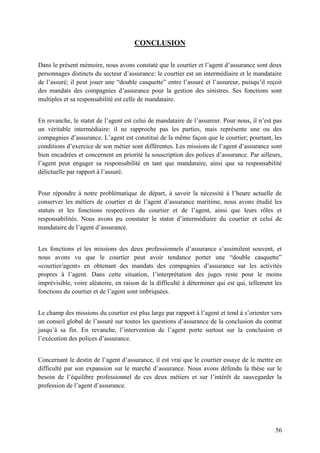 56
CONCLUSION
Dans le présent mémoire, nous avons constaté que le courtier et l’agent d’assurance sont deux
personnages distincts du secteur d’assurance: le courtier est un intermédiaire et le mandataire
de l’assuré; il peut jouer une “double casquette” entre l’assuré et l’assureur, puisqu’il reçoit
des mandats des compagnies d’assurance pour la gestion des sinistres. Ses fonctions sont
multiples et sa responsabilité est celle de mandataire.
En revanche, le statut de l’agent est celui de mandataire de l’assureur. Pour nous, il n’est pas
un véritable intermédiaire: il ne rapproche pas les parties, mais représente une ou des
compagnies d’assurance. L’agent est constitué de la même façon que le courtier; pourtant, les
conditions d’exercice de son métier sont différentes. Les missions de l’agent d’assurance sont
bien encadrées et concernent en priorité la souscription des polices d’assurance. Par ailleurs,
l’agent peut engager sa responsabilité en tant que mandataire, ainsi que sa responsabilité
délictuelle par rapport à l’assuré.
Pour répondre à notre problématique de départ, à savoir la nécessité à l’heure actuelle de
conserver les métiers de courtier et de l’agent d’assurance maritime, nous avons étudié les
statuts et les fonctions respectives du courtier et de l’agent, ainsi que leurs rôles et
responsabilités. Nous avons pu constater le statut d’intermédiaire du courtier et celui de
mandataire de l’agent d’assurance.
Les fonctions et les missions des deux professionnels d’assurance s’assimilent souvent, et
nous avons vu que le courtier peut avoir tendance porter une “double casquette”
«courtier/agent» en obtenant des mandats des compagnies d’assurance sur les activités
propres à l’agent. Dans cette situation, l’interprétation des juges reste pour le moins
imprévisible, voire aléatoire, en raison de la difficulté à déterminer qui est qui, tellement les
fonctions du courtier et de l’agent sont imbriquées.
Le champ des missions du courtier est plus large par rapport à l’agent et tend à s’orienter vers
un conseil global de l’assuré sur toutes les questions d’assurance de la conclusion du contrat
jusqu’à sa fin. En revanche, l’intervention de l’agent porte surtout sur la conclusion et
l’exécution des polices d’assurance.
Concernant le destin de l’agent d’assurance, il est vrai que le courtier essaye de le mettre en
difficulté par son expansion sur le marché d’assurance. Nous avons défendu la thèse sur le
besoin de l’équilibre professionnel de ces deux métiers et sur l’intérêt de sauvegarder la
profession de l’agent d’assurance.
 
