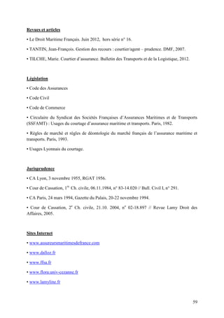 59
Revues et articles
▪ Le Droit Maritime Français. Juin 2012, hors série n° 16.
▪ TANTIN, Jean-François. Gestion des recours : courtier/agent – prudence. DMF, 2007.
▪ TILCHE, Marie. Courtier d’assurance. Bulletin des Transports et de la Logistique, 2012.
Législation
▪ Code des Assurances
▪ Code Civil
▪ Code de Commerce
▪ Circulaire du Syndicat des Sociétés Françaises d’Assurances Maritimes et de Transports
(SSFAMT) : Usages du courtage d’assurance maritime et transports. Paris, 1982.
▪ Règles de marché et règles de déontologie du marché français de l’assurance maritime et
transports. Paris, 1993.
▪ Usages Lyonnais du courtage.
Jurisprudence
▪ CA Lyon, 3 novembre 1955, RGAT 1956.
▪ Cour de Cassation, 1re
Ch. civile, 06.11.1984, n° 83-14.020 // Bull. Civil I, n° 291.
▪ CA Paris, 24 mars 1994, Gazette du Palais, 20-22 novembre 1994.
▪ Cour de Cassation, 2e
Ch. civile, 21.10. 2004, no
02-18.897 // Revue Lamy Droit des
Affaires, 2005.
Sites Internet
▪ www.assureursmaritimesdefrance.com
▪ www.dalloz.fr
▪ www.ffsa.fr
▪ www.flora.univ-cezanne.fr
▪ www.lamyline.fr
 