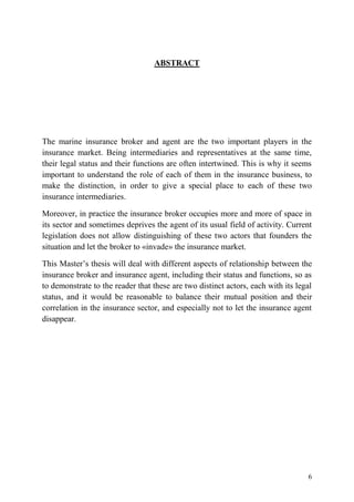 6
ABSTRACT
The marine insurance broker and agent are the two important players in the
insurance market. Being intermediaries and representatives at the same time,
their legal status and their functions are often intertwined. This is why it seems
important to understand the role of each of them in the insurance business, to
make the distinction, in order to give a special place to each of these two
insurance intermediaries.
Moreover, in practice the insurance broker occupies more and more of space in
its sector and sometimes deprives the agent of its usual field of activity. Current
legislation does not allow distinguishing of these two actors that founders the
situation and let the broker to «invade» the insurance market.
This Master’s thesis will deal with different aspects of relationship between the
insurance broker and insurance agent, including their status and functions, so as
to demonstrate to the reader that these are two distinct actors, each with its legal
status, and it would be reasonable to balance their mutual position and their
correlation in the insurance sector, and especially not to let the insurance agent
disappear.
 