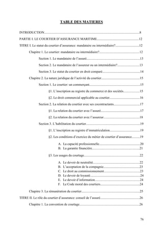 76
TABLE DES MATIERES
INTRODUCTION....................................................................................................................8
PARTIE I. LE COURTIER D’ASSURANCE MARITIME...................................................12
TITRE I. Le statut du courtier d’assurance: mandataire ou intermédiaire?.............................12
Chapitre 1. Le courtier: mandataire ou intermédiaire?.................................................12
Section 1. Le mandataire de l’assuré.................................................................13
Section 2. Le mandataire de l’assureur ou un intermédiaire?...........................13
Section 3. Le statut du courtier en droit comparé..............................................14
Chapitre 2. La nature juridique de l’activité du courtier...............................................15
Section 1. Le courtier: un commerçant..............................................................15
§1. L’inscription au registre du commerce et des sociétés....................15
§2. Le droit commercial applicable au courtier.....................................16
Section 2. La relation du courtier avec ses cocontractants................................17
§1. La relation du courtier avec l’assuré................................................17
§2. La relation du courtier avec l’assureur............................................18
Section 3. L’habilitation du courtier..................................................................19
§1. L’inscription au registre d’immatriculation.....................................19
§2. Les conditions d’exercice du métier de courtier d’assurance..........19
A. La capacité professionnelle..................................................20
B. La garantie financière..........................................................21
§3. Les usages du courtage....................................................................22
A. Le devoir de neutralité.........................................................22
B. L’acceptation de la compagnie............................................23
C. Le droit au commissionnement............................................23
D. Le devoir de loyauté.............................................................24
E. Le devoir d’information.......................................................24
F. Le Code moral des courtiers................................................24
Chapitre 3. La rémunération du courtier.......................................................................25
TITRE II. Le rôle du courtier d’assurance: conseil de l’assuré................................................26
Chapitre 1. La convention de courtage.........................................................................26
 