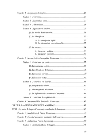 77
Chapitre 2. Les missions du courtier.............................................................................27
Section 1. L’entremise.......................................................................................27
Section 2. Le conseil du client...........................................................................27
Section 3. L’information...................................................................................28
Section 4. La gestion des sinistres.....................................................................29
§1. Le dossier de réclamation................................................................31
§2. La subrogation.................................................................................32
A. La subrogation légale..........................................................32
B. La subrogation conventionnelle..........................................33
§3. Le recours........................................................................................34
A. Le recours amiable...............................................................35
B. Le recours judiciaire............................................................36
Chapitre 3. La souscription d’une police d’assurance...................................................36
Section 1. L’assurance sur corps.......................................................................37
§1. Les parties au contrat.......................................................................37
§2. Les obligations de l’assuré...............................................................38
§3. Les risques couverts.........................................................................39
§4. Les risques exclus............................................................................40
Section 2. L’assurance sur facultés...................................................................40
§1. Les parties au contrat.......................................................................40
§2. Les obligations de l’assuré...............................................................41
§3. Le règlement de l’indemnité d’assurance........................................41
Section 3. L’assurance de responsabilité...........................................................41
Chapitre 4. La responsabilité du courtier d’assurance..................................................42
PARTIE II. L’AGENT D’ASSURANCE MARITIME...........................................................45
TITRE I. Le statut de l’agent d’assurance: mandataire de l’assureur.......................................45
Chapitre 1. La définition de l’agent d’assurance...........................................................45
Chapitre 2. L’agent d’assurance: mandataire de l’assureur..........................................47
Chapitre 3. Le régime de l’agent d’assurance...............................................................48
Section 1. Le statut juridique de l’agent............................................................48
 