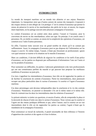 8
INTRODUCTION
Le monde du transport maritime est un monde très aléatoire et aux enjeux financiers
importants. Le transporteur ainsi que d’autres acteurs du secteur des transports s’exposent à
des risques sérieux et sont obligés de s’en protéger. C’est le contrat d’assurance qui permet le
mieux de préserver le navire et les marchandises des périls de la mer, et encore, les risques
étant importants, on les partage souvent entre plusieurs compagnies d’assurance.
Le contrat d’assurance est un contrat entre deux parties: l’assuré et l’assureur, pour la
couverture du navire ou des marchandises, selon son type. En principe, il est conclu entre 2
personnes. Or, en réalité ce contrat, en raison de la complexité des opérations d’assurance, est
construit avec l’aide d’autres personnes.
En effet, l’assureur traite souvent avec un grand nombre de clients qu’il ne connait pas
suffisamment. Aussi, la compagnie d’assurance peut ne pas disposer de l’information sur les
risques à couvrir. En même temps, l’assuré, n’étant pas forcement un professionnel, ignore
vers quel assureur se tourner et la situation sur le marché d’assurance.
Dans ces conditions, il devient difficile de négocier les conditions et les tarifs d’une police
d’assurance, car les parties ne disposent pas suffisamment d’informations l’une sur l’autre et
sur les produits d’assurance.
Pour surmonter ces difficultés, les parties s’adressent généralement à des tiers professionnels
qui ont une connaissance parfaite du marché et qui peuvent leur proposer les meilleures
conditions d’assurance au juste prix.
Ces tiers s’appellent les intermédiaires d’assurance, leur rôle est de rapprocher les parties et
de faciliter la conclusion de contrats d’assurance. Parmi les intermédiaires, deux paraissent
occuper une place particulière dans le secteur d’assurance: le courtier et l’agent d’assurance
maritime.
Ces deux personnages sont devenus indispensables dans la conclusion et la vie des contrats
d’assurance. Néanmoins, on pourrait se demander s’ils ont le même statut et le même rôle.
Sont-ils vraiment tous les deux les intermédiaires dans les relations d’assurance?
Le présent mémoire va traiter ces questions, et encore d’autres, afin de comprendre la place et
la nécessité de chacun d’entre eux dans le secteur d’assurance. Nous verrons que le courtier et
l’agent ont des statuts juridiques différents et que, selon l’auteur, seul le courtier est un vrai
intermédiaire dont le rôle est de rapprocher les parties au contrat, l’agent n’étant que le
mandataire de la compagnie d’assurance.
Pour commencer ce travail de recherche, il paraît raisonnable de faire référence à l’histoire
d’apparition des courtiers et des agents et à leur évolution.
 