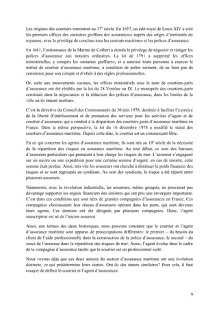 9
Les origines des courtiers remontent au 17e
siècle. En 1657, un édit royal de Louis XIV a créé
les premiers offices des «notaires greffiers des assurances» auprès des sièges d’amirautés du
royaume, avec le privilège de conclure tous les contrats maritimes et les polices d’assurance.
En 1681, l’ordonnance de la Marine de Colbert a étendu le privilège de négocier et rédiger les
polices d’assurance aux notaires ordinaires. La loi de 1791 a supprimé les offices
ministérielles, y compris les «notaires greffiers», et a autorisé toute personne à exercer le
métier de courtier d’assurance maritime, à condition de prêter serment, de ne faire pas de
commerce pour son compte et d’obéir à des règles professionnelles.
Or, suite aux mouvements sociaux, les offices ministériels sous le nom de courtiers-jurés
d’assurance ont été rétablis par la loi du 28 Ventôse an IX. Le monopole des courtiers-jurés
consistait dans la négociation et la rédaction des polices d’assurance, dans les limites de la
ville où ils étaient institués.
C’est la directive du Conseil des Communautés du 30 juin 1978, destinée à faciliter l’exercice
de la liberté d’établissement et de prestation des services pour les activités d’agent et de
courtier d’assurance, qui a conduit à la disparition des courtiers-jurés d’assurance maritime en
France. Dans la même perspective, la loi du 16 décembre 1978 a modifié le statut des
courtiers d’assurance maritime. Depuis cette date, le courtier est un commerçant libre.
En ce qui concerne les agents d’assurance maritime, ils sont nés au 19e
siècle de la nécessité
de la répartition des risques en assurance maritime. Au tout début, ce sont des bureaux
d’assureurs particuliers qui prenaient à leur charge les risques de mer. L’assureur s’engageait
sur un navire ou une expédition pour une certaine somme d’argent: en cas de sinistre, cette
somme était perdue. Ainsi, très vite les assureurs ont cherché à diminuer le poids financier des
risques et se sont regroupés en syndicats. Au sein des syndicats, le risque a été réparti entre
plusieurs assureurs.
Néanmoins, avec la révolution industrielle, les assureurs, même groupés, ne pouvaient pas
davantage supporter les enjeux financiers des sinistres qui ont pris une envergure importante.
C’est dans ces conditions que sont nées de grandes compagnies d’assurances en France. Ces
compagnies choisissaient leur réseau d’assureurs opérant dans les ports, qui sont devenus
leurs agents. Ces derniers ont été désignés par plusieurs compagnies. Donc, l’agent
souscripteur est né de l’ancien assureur.
Ainsi, aux termes des deux historiques, nous pouvons constater que le courtier et l’agent
d’assurance maritime sont apparus de préoccupations différentes: le premier – du besoin du
client de l’aide professionnelle dans la construction de la police d’assurance; le second – du
souci de l’assureur dans la répartition des risques de mer. Aussi, l’agent évolue dans le cadre
de la compagnie d’assurance tandis que le courtier est un professionnel isolé.
Nous voyons déjà que ces deux acteurs du secteur d’assurance maritime ont une évolution
distincte, ce qui prédétermine leurs statuts. Ont-ils des statuts similaires? Pour cela, il faut
essayer de définir le courtier et l’agent d’assurances.
 