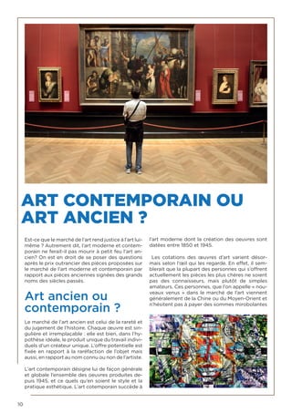 10
ART CONTEMPORAIN OU
ART ANCIEN ?
Est-ce que le marché de l’art rend justice à l’art lui-
même ? Autrement dit, l’art moderne et contem-
porain ne ferait-il pas mourir à petit feu l’art an-
cien? On est en droit de se poser des questions
après le prix outrancier des pièces proposées sur
le marché de l’art moderne et contemporain par
rapport aux pièces anciennes signées des grands
noms des siècles passés.
Art ancien ou
contemporain ?
Le marché de l’art ancien est celui de la rareté et
du jugement de l’histoire. Chaque œuvre est sin-
gulière et irremplaçable : elle est bien, dans l’hy-
pothèse idéale, le produit unique du travail indivi-
duels d’un créateur unique. L’offre potentielle est
fixée en rapport à la raréfaction de l’objet mais
aussi, en rapport au nom connu ou non de l’artiste.
L’art contemporain désigne lui de façon générale
et globale l’ensemble des oeuvres produites de-
puis 1945, et ce quels qu’en soient le style et la
pratique esthétique. L’art cotemporain succède à
l’art moderne dont la création des oeuvres sont
datées entre 1850 et 1945.
Les cotations des œuvres d’art varient désor-
mais selon l’œil qui les regarde. En effet, il sem-
blerait que la plupart des personnes qui s’offrent
actuellement les pièces les plus chères ne soient
pas des connaisseurs, mais plutôt de simples
amateurs. Ces personnes, que l’on appelle « nou-
veaux venus » dans le marché de l’art viennent
généralement de la Chine ou du Moyen-Orient et
n’hésitent pas à payer des sommes mirobolantes
 