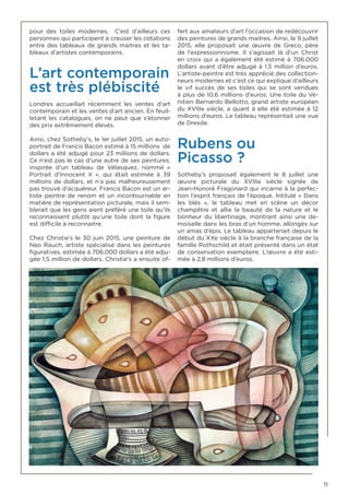 11
pour des toiles modernes. C’est d’ailleurs ces
personnes qui participent à creuser les cotations
entre des tableaux de grands maitres et les ta-
bleaux d’artistes contemporains.
L’art contemporain
est très plébiscité
Londres accueillait récemment les ventes d’art
contemporain et les ventes d’art ancien. En feuil-
letant les catalogues, on ne peut que s’étonner
des prix extrêmement élevés.
Ainsi, chez Sotheby’s, le 1er juillet 2015, un auto-
portrait de Francis Bacon estimé à 15 millions de
dollars a été adjugé pour 23 millions de dollars.
Ce n’est pas le cas d’une autre de ses peintures,
inspirée d’un tableau de Vélasquez, nommé «
Portrait d’Innocent X », qui était estimée à 39
millions de dollars, et n’a pas malheureusement
pas trouvé d’acquéreur. Francis Bacon est un ar-
tiste peintre de renom et un incontournable en
matière de représentation picturale, mais il sem-
blerait que les gens aient préféré une toile qu’ils
reconnaissent plutôt qu’une toile dont la figure
est difficile à reconnaitre.
Chez Christie’s le 30 juin 2015, une peinture de
Neo Rauch, artiste spécialisé dans les peintures
figuratives, estimée à 706.000 dollars a été adju-
gée 1,5 million de dollars. Christie’s a ensuite of-
fert aux amateurs d’art l’occasion de redécouvrir
des peintures de grands maitres. Ainsi, le 9 juillet
2015, elle proposait une œuvre de Greco, père
de l’expressionnisme. Il s’agissait là d’un Christ
en croix qui a également été estimé à 706.000
dollars avant d’être adjugé à 1,5 million d’euros.
L’artiste-peintre est très apprécié des collection-
neurs modernes et c’est ce qui explique d’ailleurs
le vif succès de ses toiles qui se sont vendues
à plus de 10,6 millions d’euros. Une toile du Vé-
nitien Bernardo Bellotto, grand artiste européen
du XVIIIe siècle, a quant à elle été estimée à 12
millions d’euros. Le tableau représentait une vue
de Dresde.
Rubens ou
Picasso ?
Sotheby’s proposait également le 8 juillet une
œuvre picturale du XVIIIe siècle signée de
Jean-Honoré Fragonard qui incarne à la perfec-
tion l’esprit français de l’époque. Intitulé « Dans
les blés  », le tableau met en scène un décor
champêtre et allie la beauté de la nature et le
bonheur du libertinage, montrant ainsi une de-
moiselle dans les bras d’un homme, allongés sur
un amas d’épis. Le tableau appartenait depuis le
début du XXe siècle à la branche française de la
famille Rothschild et était présenté dans un état
de conservation exemplaire. L’œuvre a été esti-
mée à 2,8 millions d’euros.
 