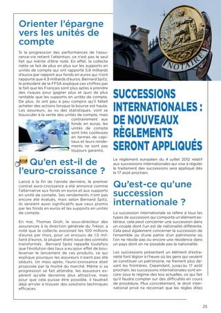 25
Orienter l’épargne
vers les unités de
compte
Si la progression des performances de l’assu-
rance-vie retient l’attention, ce n’est pas le seul
fait qui mérite d’être noté. En effet, la collecte
nette se fait de plus en plus sur les supports en
unités de compte qui ont rapporté 5,8 milliards
d’euros par rapport aux fonds en euros qui n’ont
rapporté que 4,9 milliards d’euros. Bernard Spitz,
le président de la FFSA explique ces chiffres par
le fait que les Français sont plus aptes à prendre
des risques pour gagner plus et quoi de plus
rentable que les supports en unités de compte.
De plus, ils ont peu à peu compris qu’il fallait
acheter des actions lorsque la bourse est haute.
Les assureurs, au vu des statistiques, vont se
bousculer à la vente des unités de compte, mais
contrairement aux
fonds en euros, les
unités de compte
sont très coûteuses
en termes de capi-
taux et leurs rende-
ments ne sont pas
toujours garantis.
Qu’en est-il de
l’euro-croissance ?
Lancé à la fin de l’année dernière, le premier
contrat euro-croissance a été annoncé comme
l’alternative aux fonds en euros et aux supports
en unité de compte. Ses rendements n’ont pas
encore été évalués, mais selon Bernard Spitz,
ils seraient aussi significatifs que ceux promis
par les fonds en euros et les supports en unités
de compte.
En mai, Thomas Groh, le sous-directeur des
assurances à la direction générale du Trésor, a
noté que la collecte avoisinait les 100 millions
d’euros par mois, pour un encours de 1,5 mil-
liard d’euros, la plupart étant issue des contrats
transformés. Bernard Spitz rappelle toutefois
que l’évolution des taux a eu pour effet de bou-
leverser le lancement de ces produits, ce qui
explique pourquoi les assureurs n’aient pas été
séduits. Un mois après, l’euro-croissance était
proposée par la moitié du marché. Même si sa
progression se fait attendre, les assureurs es-
pèrent qu’elle devienne plus attractive, mais
pour que cela puisse être possible, il faudrait
déjà arriver à trouver des solutions techniques
efficaces.
SUCCESSIONS
INTERNATIONALES :
DE NOUVEAUX
RÈGLEMENTS
SERONT APPLIQUÉS
Le règlement européen du 4 juillet 2012 relatif
aux successions internationales qui vise à réguler
le traitement des successions sera appliqué dès
le 17 août prochain.
Qu’est-ce qu’une
succession
internationale ?
La succession internationale se réfère à tous les
types de succession qui comporte un élément ex-
térieur, cela peut concerner une succession dans
un couple dont l’un est de nationalité différente.
Cela peut également concerner la succession de
l’ensemble ou d’une partie d’un patrimoine où
l’on ne réside pas ou encore une résidence dans
un pays dont on ne possède pas la nationalité.
Les successions présentant un élément d’extra-
néité font légion à l’heure où les gens qui veulent
se constituer un patrimoine, ne freinent plus de-
vant les frontières. Cependant, jusqu’au 17 août
prochain, les successions internationales sont en-
core sous le régime des lois actuelles, ce qui fait
qu’il faudra compter sur des difficultés en cours
de procédure. Plus concrètement, le droit inter-
national privé ne reconnait que les règles dites
 