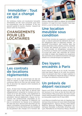 30
Immobilier : Tout
ce qui a changé
cet été
De nombreux textes ont bouleversé l’actualité
immobilière cet été. Sont concernés aussi bien
les propriétaires, que les locataires. Si les uns
peuvent garder le sourire, d’autres risquent de
devoir sortir les mouchoirs…
CHANGEMENTS
POUR LES
LOCATAIRES
Les contrats
de locations
réglementés
Depuis le 1er août, le contrat-type de bail est
entré en vigueur. Il s’agit d’une des dispositions
contenues dans la loi Alur qui est censée «clari-
fier et sécuriser les rapports entre locataires et
propriétaires».
Aussi, et pour tout nouveau contrat de location
signé à partir du 1er août 2015, ce dernier doit
obligatoirement comporter le montant de la lo-
cation et le nom des parties, mais également le
montant du dernier loyer payé par le locataire
précédent. Devront également y figurer, les ho-
noraires des professionnels  imputables au lo-
cataire. La visite du logement, la rédaction du
bail, la constitution du dossier et la réalisation
de l’état des lieux devront être facturées par les
agents immobiliers conjointement au bailleur et
au locataire. Il en est de même pour les modalités
de récupération des charges et le montant des
travaux effectués depuis le départ du précédent
locataire. S’il s’agit d’un bien meublé, il doit éga-
lement y avoir la liste des équipements.
Une location
meublée sous
condition
Sylvia Pinel, ministre du Logement, a publié le 5
août, un décret précisant les éléments de mobi-
lier obligatoires dans un logement meublé  : un
dispositif d’occultation des fenêtres dans les
pièces destinées à être utilisées comme chambre
à coucher, des plaques de cuisson, un four ou
four micro-ondes, un réfrigérateur comportant
au minimum un freezer, de la vaisselle nécessaire
à la prise des repas, des ustensiles de cuisine,
une table et sièges, des étagères de rangement,
des luminaires et le matériel d’entretien ménager
adapté aux caractéristiques du logement.
Des loyers
encadrés à Paris
Autre mesure phare de la loi ALUR, l’encadre-
ment des loyers. Depuis le 1er août, les proprié-
taires ne peuvent plus fixer un loyer supérieur à
un loyer de référence majoré de 20% ou inférieur
à un loyer de référence minoré de 30%.
Un préavis de
départ raccourci
Depuis avril 2014, le délai de préavis de départ
est raccourci à un mois au lieu de trois dans les
zones tendues. Mais jusqu’alors, la loi Alur ne pré-
voyait cette exception que pour les baux conclus
ou renouvelés à partir du 27 mars 2014.
La loi Macron simplifie tout cela, et s’applique dé-
sormais à tous les baux en cours dans d’avantage
d’agglomérations : Ajaccio, Annecy, Arles, Bastia,
Bayonne, Beauvais, Bordeaux, Draguignan, An-
nemasse, Grenoble, La Rochelle, Arcachon, Lille,
Lyon, Marseille-Aix-en-Provence, Meaux, Menton,
 