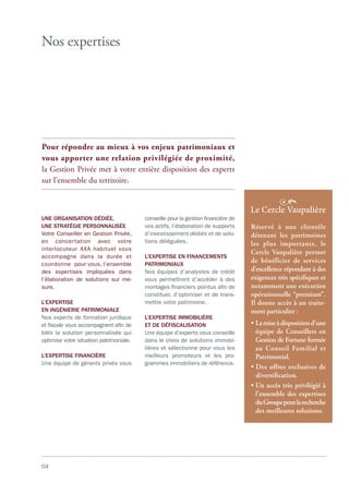 04
Nos expertises
Pour répondre au mieux à vos enjeux patrimoniaux et
vous apporter une relation privilégiée de proximité,
la Gestion Privée met à votre entière disposition des experts
sur l’ensemble du territoire.
UNE ORGANISATION DÉDIÉE,
UNE STRATÉGIE PERSONNALISÉE
Votre Conseiller en Gestion Privée,
en concertation avec votre
interlocuteur AXA habituel vous
accompagne dans la durée et
coordonne pour vous, l’ensemble
des expertises impliquées dans
l’élaboration de solutions sur me-
sure.
L’EXPERTISE
EN INGÉNIERIE PATRIMONIALE
Nos experts de formation juridique
et fiscale vous accompagnent afin de
bâtir la solution personnalisée qui
optimise votre situation patrimoniale.
L’EXPERTISE FINANCIÈRE
Une équipe de gérants privés vous
conseille pour la gestion financière de
vos actifs, l’élaboration de supports
d’investissement dédiés et de solu-
tions déléguées.
L’EXPERTISE EN FINANCEMENTS
PATRIMONIAUX
Nos équipes d’analystes de crédit
vous permettront d’accéder à des
montages financiers pointus afin de
constituer, d’optimiser et de trans-
mettre votre patrimoine.
L’EXPERTISE IMMOBILIÈRE
ET DE DÉFISCALISATION
Une équipe d’experts vous conseille
dans le choix de solutions immobi-
lières et sélectionne pour vous les
meilleurs promoteurs et les pro-
grammes immobiliers de référence.
Réservé à une clientèle
détenant les patrimoines
les plus importants, le
Cercle Vaupalière permet
de bénéficier de services
d’excellence répondant à des
exigences très spéciﬁques et
notamment une exécution
opérationnelle “premium”.
Il donne accès à un traite-
ment particulier :
• Lamiseàdispositiond’une
équipe de Conseillers en
Gestion de Fortune formée
au Conseil Familial et
Patrimonial.
• Des offres exclusives de
diversiﬁcation.
• Un accès très privilégié à
l’ensemble des expertises
duGroupepourlarecherche
des meilleures solutions.
 