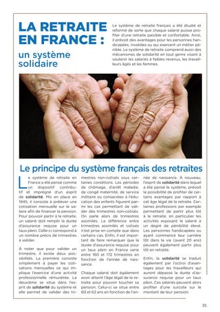 35
LA RETRAITE
EN FRANCE :
un système
solidaire
Le système de retraite français a été étudié et
réformé de sorte que chaque salarié puisse pro-
fiter d’une retraite paisible et confortable. Ainsi,
il prévoit des avantages pour les personnes han-
dicapées, invalides ou qui exercent un métier pé-
nible. Le système de retraite comprend aussi des
mécanismes de solidarité en tout genre visant à
soutenir les salariés à faibles revenus, les travail-
leurs âgés et les femmes.
Le principe du système français des retraites
L
e système de retraite en
France a été pensé comme
un dispositif contribu-
tif et imprégné d’un esprit
de  solidarité. Mis en place en
1945, il consiste à prélever une
cotisation mensuelle sur le sa-
laire afin de financer la pension.
Pour pouvoir partir à la retraite,
un salarié doit remplir la durée
d’assurance requise pour un
taux plein. Celle-ci correspond à
un nombre précis de trimestres
à valider.
À noter que pour valider un
trimestre, il existe deux pos-
sibilités. La première consiste
simplement à payer les coti-
sations mensuelles ce qui im-
plique l’exercice d’une activité
professionnelle rémunérée. La
deuxième se situe dans l’es-
prit de solidarité du système et
elle permet de valider des tri-
mestres non-cotisés sous cer-
taines conditions. Les périodes
de chômage, d’arrêt maladie,
de congé maternité, de service
militaire ou consacrées à l’édu-
cation des enfants figurent par-
mi les cas permettant de vali-
der des trimestres non-cotisés.
On parle alors de trimestres
assimilés. La différence entre
trimestres assimilés et cotisés
n’est prise en compte que dans
certains cas. Enfin, il est impor-
tant de faire remarquer que la
durée d’assurance requise pour
un taux plein en France varie
entre 160 et 172 trimestres en
fonction de l’année de nais-
sance.
Chaque salarié doit également
avoir atteint l’âge légal de la re-
traite pour pouvoir toucher sa
pension. Celui-ci se situe entre
60 et 62 ans en fonction de l’an-
née de naissance. À nouveau,
l’esprit de solidarité dans lequel
a été pensé le système, prévoit
la possibilité de profiter de cer-
tains avantages par rapport à
cet âge légal de la retraite. Cer-
taines professions par exemple
permettent de partir plus tôt
à la retraite, en particulier les
activités exposant le salarié à
un degré de pénibilité élevé.
Les personnes handicapées ou
ayant commencé leur carrière
tôt dans la vie (avant 20 ans)
peuvent également partir plus
tôt en retraite.
Enfin, la  solidarité  se traduit
également par l’octroi d’avan-
tages pour les travailleurs qui
auront dépassé la durée d’as-
surance requise pour un taux
plein. Ces salariés peuvent alors
profiter d’une surcote sur le
montant de leur pension.
 