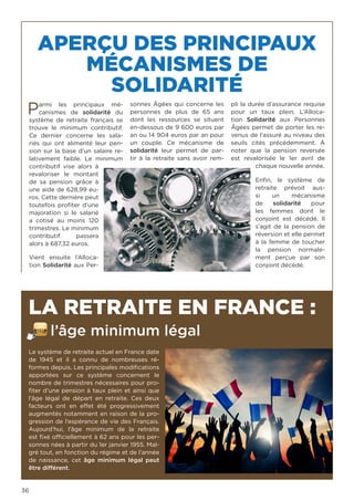 36
APERÇU DES PRINCIPAUX
MÉCANISMES DE
SOLIDARITÉ
LA RETRAITE EN FRANCE :
l’âge minimum légal
Parmi les principaux mé-
canismes de  solidarité  du
système de retraite français se
trouve le minimum contributif.
Ce dernier concerne les sala-
riés qui ont alimenté leur pen-
sion sur la base d’un salaire re-
lativement faible. Le minimum
contributif vise alors à
revaloriser le montant
de sa pension grâce à
une aide de 628,99 eu-
ros. Cette dernière peut
toutefois profiter d’une
majoration si le salarié
a cotisé au moins 120
trimestres. Le minimum
contributif passera
alors à 687,32 euros.
Vient ensuite l’Alloca-
tion Solidarité aux Per-
sonnes Âgées qui concerne les
personnes de plus de 65 ans
dont les ressources se situent
en-dessous de 9 600 euros par
an ou 14 904 euros par an pour
un couple. Ce mécanisme de
solidarité  leur permet de par-
tir à la retraite sans avoir rem-
pli la durée d’assurance requise
pour un taux plein. L’Alloca-
tion  Solidarité  aux Personnes
Âgées permet de porter les re-
venus de l’assuré au niveau des
seuils cités précédemment. À
noter que la pension reversée
est revalorisée le 1er  avril de
chaque nouvelle année.
Enfin, le système de
retraite prévoit aus-
si un mécanisme
de  solidarité  pour
les femmes dont le
conjoint est décédé. Il
s’agit de la pension de
réversion et elle permet
à la femme de toucher
la pension normale-
ment perçue par son
conjoint décédé. 
Le système de retraite actuel en France date
de 1945 et il a connu de nombreuses ré-
formes depuis. Les principales modifications
apportées sur ce système concernent le
nombre de trimestres nécessaires pour pro-
fiter d’une pension à taux plein et ainsi que
l’âge légal de départ en retraite. Ces deux
facteurs ont en effet été progressivement
augmentés notamment en raison de la pro-
gression de l’espérance de vie des Français.
Aujourd’hui, l’âge minimum de la retraite
est fixé officiellement à 62 ans pour les per-
sonnes nées à partir du 1er janvier 1955. Mal-
gré tout, en fonction du régime et de l’année
de naissance, cet  âge minimum légal  peut
être différent.
 