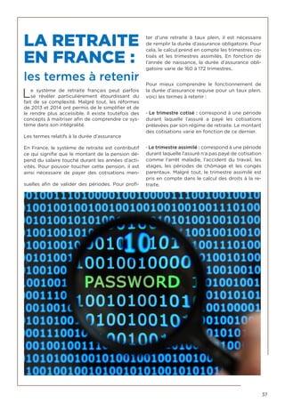 37
LA RETRAITE
EN FRANCE :
les termes à retenir
Le système de  retraite  français peut parfois
se révéler particulièrement étourdissant du
fait de sa complexité. Malgré tout, les réformes
de 2013 et 2014 ont permis de le simplifier et de
le rendre plus accessible. Il existe toutefois des
concepts à maitriser afin de comprendre ce sys-
tème dans son intégralité.
Les termes relatifs à la durée d’assurance
En France, le système de retraite est contributif
ce qui signifie que le montant de la pension dé-
pend du salaire touché durant les années d’acti-
vités. Pour pouvoir toucher cette pension, il est
ainsi nécessaire de payer des cotisations men-
suelles afin de valider des périodes. Pour profi-
ter d’une  retraite  à taux plein, il est nécessaire
de remplir la durée d’assurance obligatoire. Pour
cela, le calcul prend en compte les trimestres co-
tisés et les trimestres assimilés. En fonction de
l’année de naissance, la durée d’assurance obli-
gatoire varie de 160 à 172 trimestres.
Pour mieux comprendre le fonctionnement de
la durée d’assurance requise pour un taux plein,
voici les termes à retenir :
· Le trimestre cotisé : correspond à une période
durant laquelle l’assuré a payé les cotisations
prélevées par son régime de retraite. Le montant
des cotisations varie en fonction de ce dernier.
· Le trimestre assimilé : correspond à une période
durant laquelle l’assuré n’a pas payé de cotisation
comme l’arrêt maladie, l’accident du travail, les
stages, les périodes de chômage et les congés
parentaux. Malgré tout, le trimestre assimilé est
pris en compte dans le calcul des droits à la re-
traite.
 
