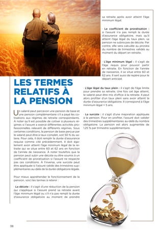 38
LES TERMES
RELATIFS À
LA PENSION
Un salarié peut percevoir une pension de base et
une pension complémentaire s’il a payé les co-
tisations aux régimes de  retraite  correspondants.
À noter qu’il est possible de cotiser à plusieurs ré-
gimes si l’assuré a exercé différentes activités pro-
fessionnelles relevant de différents régimes. Sous
certaines conditions, la pension de base perçue par
le salarié peut être à taux complet, soit 50 % du sa-
laire. Pour cela, il doit remplir la durée d’assurance
requise comme cité précédemment. Il doit éga-
lement avoir atteint l’âge minimum légal de la re-
traite qui se situe entre 60 et 62 ans en fonction
de l’année de naissance. À noter toutefois que la
pension peut subir une décote ou être soumis à un
coefficient de proratisation si l’assuré ne respecte
pas ces conditions. À l’inverse, une surcote peut
être appliquée si l’assuré valide des trimestres sup-
plémentaires au-delà de la durée obligatoire légale.
Pour mieux appréhender le fonctionnement de la
pension, voici les termes à retenir :
· La décote : il s’agit d’une réduction de la pension
qui s’applique si l’assuré prend sa  retraite  avant
l’âge minimum légal ou s’il n’a pas rempli la durée
d’assurance obligatoire au moment de prendre
sa  retraite  après avoir atteint l’âge
minimum légal.
· Le coefficient de proratisation  :
si l’assuré n’a pas rempli la durée
d’assurance obligatoire, mais qu’il
atteint l’âge légal du taux plein, sa
pension ne subira pas de décote. Par
contre, elle sera calculée au prorata
du nombre de trimestres validés au
moment du départ en retraite.
· L’âge minimum légal  : il s’agit de
l’âge requis pour pouvoir partir
en  retraite. En fonction de l’année
de naissance, il se situe entre 60 et
62 ans. Il sert aussi de repère pour le
départ anticipé.
· L’âge légal du taux plein : il s’agit de l’âge limite
pour prendre sa retraite. Une fois cet âge atteint,
le salarié peut être mis d’office à la retraite. Il peut
alors profiter d’un taux plein sans avoir atteint la
durée d’assurance obligatoire. Il correspond à l’âge
minimum légal + 5 ans.
· La surcote : il s’agit d’une majoration appliquée
à la pension. Pour en profiter, l’assuré doit valider
des trimestres supplémentaires au-delà du nombre
obligatoire. La pension est alors augmentée de
1,25 % par trimestre supplémentaire.
 