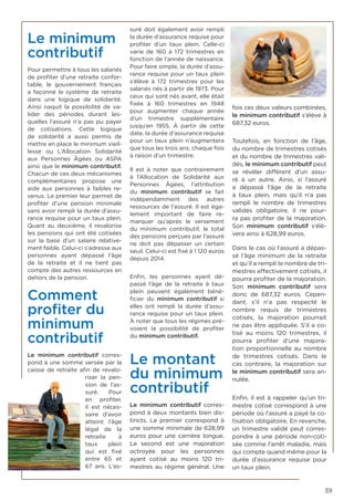 39
Le minimum
contributif
Pour permettre à tous les salariés
de profiter d’une retraite confor-
table, le gouvernement français
a façonné le système de retraite
dans une logique de solidarité.
Ainsi naquit la possibilité de va-
lider des périodes durant les-
quelles l’assuré n’a pas pu payer
de cotisations. Cette logique
de solidarité a aussi permis de
mettre en place le minimum vieil-
lesse ou L’Allocation Solidarité
aux Personnes Âgées ou ASPA
ainsi que le minimum contributif.
Chacun de ces deux mécanismes
complémentaires propose une
aide aux personnes à faibles re-
venus. Le premier leur permet de
profiter d’une pension minimale
sans avoir rempli la durée d’assu-
rance requise pour un taux plein.
Quant au deuxième, il revalorise
les pensions qui ont été cotisées
sur la base d’un salaire relative-
ment faible. Celui-ci s’adresse aux
personnes ayant dépassé l’âge
de la retraite et il ne tient pas
compte des autres ressources en
dehors de la pension.
Comment
profiter du
minimum
contributif
Le  minimum contributif  corres-
pond à une somme versée par la
caisse de retraite afin de revalo-
riser la pen-
sion de l’as-
suré. Pour
en profiter,
il est néces-
saire d’avoir
atteint l’âge
légal de la
retraite à
taux plein
qui est fixé
entre 65 et
67 ans. L’as-
suré doit également avoir rempli
la durée d’assurance requise pour
profiter d’un taux plein. Celle-ci
varie de 160 à 172 trimestres en
fonction de l’année de naissance.
Pour faire simple, la durée d’assu-
rance requise pour un taux plein
s’élève à 172 trimestres pour les
salariés nés à partir de 1973. Pour
ceux qui sont nés avant, elle était
fixée à 160 trimestres en 1948
pour augmenter chaque année
d’un trimestre supplémentaire
jusqu’en 1955. À partir de cette
date, la durée d’assurance requise
pour un taux plein n’augmentera
que tous les trois ans, chaque fois
à raison d’un trimestre.
Il est à noter que contrairement
à l’Allocation de Solidarité aux
Personnes Âgées, l’attribution
du  minimum contributif  se fait
indépendamment des autres
ressources de l’assuré. Il est éga-
lement important de faire re-
marquer qu’après le versement
du  minimum contributif, le total
des pensions perçues par l’assuré
ne doit pas dépasser un certain
seuil. Celui-ci est fixé à 1 120 euros
depuis 2014.
Enfin, les personnes ayant dé-
passé l’âge de la retraite à taux
plein peuvent également béné-
ficier du  minimum contributif  si
elles ont rempli la durée d’assu-
rance requise pour un taux plein.
À noter que tous les régimes pré-
voient la possibilité de profiter
du minimum contributif.
Le montant
du minimum
contributif
Le  minimum contributif  corres-
pond à deux montants bien dis-
tincts. Le premier correspond à
une somme minimale de 628,99
euros pour une carrière longue.
Le second est une majoration
octroyée pour les personnes
ayant cotisé au moins 120 tri-
mestres au régime général. Une
fois ces deux valeurs combinées,
le minimum contributif s’élève à
687,32 euros.
Toutefois, en fonction de l’âge,
du nombre de trimestres cotisés
et du nombre de trimestres vali-
dés, le minimum contributif peut
se révéler différent d’un assu-
ré à un autre. Ainsi, si l’assuré
a dépassé l’âge de la retraite
à taux plein, mais qu’il n’a pas
rempli le nombre de trimestres
validés obligatoire, il ne pour-
ra pas profiter de la majoration.
Son  minimum contributif  s’élè-
vera ainsi à 628,99 euros.
Dans le cas où l’assuré a dépas-
sé l’âge minimum de la retraite
et qu’il a rempli le nombre de tri-
mestres effectivement cotisés, il
pourra profiter de la majoration.
Son  minimum contributif  sera
donc de 687,32 euros. Cepen-
dant, s’il n’a pas respecté le
nombre requis de trimestres
cotisés, la majoration pourrait
ne pas être appliquée. S’il a co-
tisé au moins 120 trimestres, il
pourra profiter d’une majora-
tion proportionnelle au nombre
de trimestres cotisés. Dans le
cas contraire, la majoration sur
le minimum contributif sera an-
nulée.
Enfin, il est à rappeler qu’un tri-
mestre cotisé correspond à une
période où l’assuré a payé la co-
tisation obligatoire. En revanche,
un trimestre validé peut corres-
pondre à une période non-coti-
sée comme l’arrêt maladie, mais
qui compte quand même pour la
durée d’assurance requise pour
un taux plein.
 