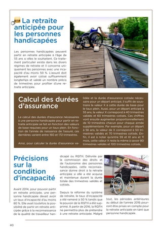 40
La retraite
anticipée pour
les personnes
handicapées
Les personnes handicapées peuvent
partir en retraite anticipée à l’âge de
55 ans si elles le souhaitent. Ce traite-
ment particulier existe dans les divers
régimes de retraite et il concerne uni-
quement les personnes avec une inca-
pacité d’au moins 50  %. L’assuré doit
également avoir cotisé suffisamment
longtemps et validé un nombre précis
de trimestres pour profiter d’une re-
traite anticipée.
Calcul des durées
d’assurance
Le calcul des durées d’assurance nécessaires
à une personne handicapée pour partir en re-
traite anticipée se fait en fonction des valeurs
de base requises pour un taux plein. En fonc-
tion de l’année de naissance de l’assuré, ces
dernières varient entre 160 et 172 trimestres.
Ainsi, pour calculer la durée d’assurance va-
lidée et la durée d’assurance cotisée néces-
saire pour un départ anticipé, il suffit de sous-
traire la valeur X à cette durée de base pour
le taux plein. Aussi, pour un départ anticipé à
55 ans, la valeur X correspond à 40 trimestres
validés et 60 trimestres cotisés. Ces chiffres
vont ensuite augmenter proportionnellement
de 10 trimestres chacun pour chaque année
supplémentaire. Par exemple, pour un départ
à 56 ans, la valeur de X correspond à 50 tri-
mestres validés et 70 trimestres cotisés. En-
fin, il est à noter qu’entre 59 et 61 ans et 11
mois, cette valeur X reste la même à savoir 80
trimestres validés et 100 trimestres cotisés.
Précisions
sur la
condition
d’incapacité
Avant 2014, pour pouvoir partir
en retraite anticipée, une per-
sonne handicapée devait avoir
un taux d’incapacité d’au moins
80 %. Elle avait toutefois la pos-
sibilité de partir en retraite anti-
cipée grâce à la reconnaissance
de la qualité de travailleur han-
dicapé ou RQTH. Délivrée par
la commission des droits et
de l’autonomie des personnes
handicapées, cette reconnais-
sance donne droit à la retraite
anticipée si elle a été acquise
et maintenue durant la durée
totale des trimestres validés et
cotisés.
Depuis la réforme du système
de retraite, le taux d’incapacité
a été ramené à 50 % tandis que
le pouvoir de la RQTH a été sup-
primé. À partir de 2016, la RQTH
ne permettra plus de prétendre
à une retraite anticipée. Malgré
tout, les périodes antérieures
au début de l’année 2016 pour-
ront être prises en compte pour
la retraite anticipée en tant que
personne handicapée.
 
