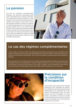 41
La pension
Une fois les conditions susmentionnées
remplies, une personne handicapée peut
partir tranquillement en retraite anticipée.
Le montant de sa pension quant à lui, sera
calculé en fonction de la durée d’assurance
validée, mais toujours à taux plein. Aucun
des régimes existants n’impose une décote
si la durée nécessaire pour un taux plein n’a
pas été validée. Dans ce cas, l’assuré peut
profiter d’une majoration proportionnelle à
la durée cotisée et à la durée requise pour
un taux plein. À noter que la pension majo-
rée ne doit pas dépasser la valeur de celle
touchée par l’assuré ayant validé la durée
complète d’assurance.
Le cas des régimes complémentaires
L’Arrco, l’Agirc, l’Ircantec, le RSI et le régime des agriculteurs prévoient tous la possibilité d’une
retraite anticipée pour les personnes handicapées. En revanche, la RAFP n’offre pas cette possi-
bilité aux fonctionnaires handicapés. Tout comme les régimes complémentaires des professions
libérales.
Pour les premiers, les conditions pour une retraite anticipée restent les mêmes que celles citées
précédemment qui correspondent à celles du régime de base. En ce qui concerne le montant
de la pension, le calcul se fait toujours à taux plein. Toutefois, aucune majoration n’est prévue
pour les personnes handicapées n’ayant pas validé la durée requise pour un taux plein.
Précisions sur
la condition
d’incapacité
Il est à noter que les personnes invalides
bénéficient d’un ensemble de disposi-
tions différentes de celles des personnes
handicapées. Ceci s’explique par la dif-
férence fondamentale entre ces deux
notions que sont l’invalidité et le han-
dicap. La première se limite au monde
du travail tandis que le second concerne
toutes les facettes de la vie privée pour
la personne concernée.
 