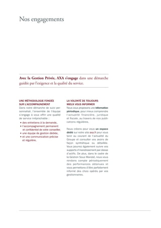 Nos engagements
Avec la Gestion Privée, AXA s’engage dans une démarche
guidée par l’exigence et la qualité du service.
UNE MÉTHODOLOGIE FONDÉE
SUR L’ACCOMPAGNEMENT
Dans notre démarche de suivi per-
sonnalisé, l’ensemble de l’équipe
s’engage à vous offrir une qualité
de service irréprochable :
•des entretiens à la demande,
•l’accompagnement permanent
et confidentiel de votre conseiller,
•une équipe de gestion dédiée,
•et une communication précise
et régulière.
LA VOLONTÉ DE TOUJOURS
MIEUX VOUS INFORMER
Nous vous proposons une information
périodique, pour mieux comprendre
l’actualité financière, juridique
et fiscale, au travers de nos publi-
cations régulières.
Nous créons pour vous un espace
dédié sur notre site axa.fr pour vous
tenir au courant de l’actualité du
Groupe et consulter vos avoirs de
façon synthétique ou détaillée.
Vous pourrez également suivre vos
supports d’investissement par classe
d’actifs. De plus, dans le cadre de
la Gestion Sous Mandat, nous vous
rendons compte périodiquement
des performances obtenues et
vous permettons d’être parfaitement
informé des choix opérés par vos
gestionnaires.
 