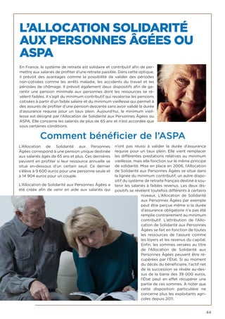 44
L’ALLOCATION SOLIDARITÉ
AUX PERSONNES ÂGÉES OU
ASPA
En France, le système de retraite est solidaire et contributif afin de per-
mettre aux salariés de profiter d’une retraite paisible. Dans cette optique,
il prévoit des avantages comme la possibilité de valider des périodes
non-cotisées comme les arrêts maladie, les accidents du travail et les
périodes de chômage. Il prévoit également deux dispositifs afin de ga-
rantir une pension minimale aux personnes dont les ressources se ré-
vèlent faibles. Il s’agit du minimum contributif qui revalorise les pensions
cotisées à partir d’un faible salaire et du minimum vieillesse qui permet à
des assurés de profiter d’une pension descente sans avoir validé la durée
d’assurance requise pour un taux plein. Aujourd’hui, le minimum vieil-
lesse est désigné par l’Allocation de Solidarité aux Personnes Âgées ou
ASPA. Elle concerne les salariés de plus de 65 ans et n’est accordée que
sous certaines conditions.
Comment bénéficier de l’ASPA
L’Allocation de Solidarité aux Personnes
Âgées correspond à une pension unique destinée
aux salariés âgés de 65 ans et plus. Ces dernières
peuvent en profiter si leur ressource annuelle se
situe en-dessous d’un certain seuil. Ce dernier
s’élève à 9 600 euros pour une personne seule et
à 14 904 euros pour un couple.
L’Allocation de Solidarité aux Personnes Âgées a
été créée afin de venir en aide aux salariés qui
n’ont pas réussi à valider la durée d’assurance
requise pour un taux plein. Elle vient remplacer
les différentes prestations relatives au minimum
vieillesse, mais elle fonction sur le même principe
de solidarité. Mise en place en 2006, l’Allocation
de Solidarité aux Personnes Âgées se situe dans
la lignée du minimum contributif, un autre dispo-
sitif du système de retraite français destiné à sou-
tenir les salariés à faibles revenus. Les deux dis-
positifs se révèlent toutefois différents à certains
niveaux.  L’Allocation de Solidarité
aux Personnes Âgées par exemple
peut être perçue même si la durée
d’assurance obligatoire n’a pas été
remplie contrairement au minimum
contributif. L’attribution de  l’Allo-
cation de Solidarité aux Personnes
Âgées se fait en fonction de toutes
les ressources de l’assuré comme
les loyers et les revenus du capital.
Enfin, les sommes versées au titre
de  l’Allocation de Solidarité aux
Personnes Âgées peuvent être ré-
cupérées par l’État. Si au moment
du décès du bénéficiaire, l’actif net
de la succession se révèle au-des-
sus de la barre des 39 000 euros,
l’État peut en effet récupérer une
partie de ces sommes. À noter que
cette disposition particulière ne
concerne plus les exploitants agri-
coles depuis 2011.
 