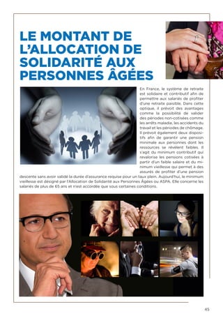 45
LE MONTANT DE
L’ALLOCATION DE
SOLIDARITÉ AUX
PERSONNES ÂGÉES
En France, le système de retraite
est solidaire et contributif afin de
permettre aux salariés de profiter
d’une retraite paisible. Dans cette
optique, il prévoit des avantages
comme la possibilité de valider
des périodes non-cotisées comme
les arrêts maladie, les accidents du
travail et les périodes de chômage.
Il prévoit également deux disposi-
tifs afin de garantir une pension
minimale aux personnes dont les
ressources se révèlent faibles. Il
s’agit du minimum contributif qui
revalorise les pensions cotisées à
partir d’un faible salaire et du mi-
nimum vieillesse qui permet à des
assurés de profiter d’une pension
descente sans avoir validé la durée d’assurance requise pour un taux plein. Aujourd’hui, le minimum
vieillesse est désigné par l’Allocation de Solidarité aux Personnes Âgées ou ASPA. Elle concerne les
salariés de plus de 65 ans et n’est accordée que sous certaines conditions.
 