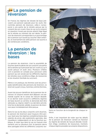 46
La pension de
réversion
En France, les régimes de retraite de base pré-
voient une pension spéciale pour les veufs. Dé-
nommée pension de réversion, celle-ci corres-
pond à une partie de la retraite perçue par le
conjoint de son vivant. Dans le cas où le conjoint
en question n’avait pas encore atteint l’âge légal
de la retraite au moment de son décès, la pen-
sion de réversion correspondra à un pourcentage
de la pension qu’il aurait pu toucher. Bien enten-
du, le reversement de cette pension est soumis à
de nombreuses conditions.
La pension de
réversion : les
bases
La pension de réversion, c’est la possibilité de
toucher après le décès de son conjoint une partie
de la retraite qu’il percevait de son vivant ou qu’il
aurait perçue s’il avait vécu. Plusieurs critères
sont à prendre en compte pour percevoir cette
pension qui est versée par les différents régimes
de retraites sous conditions d’âge, de ressources
et de situation familiale du survivant.
Même si en pratique, les femmes sont les princi-
pales bénéficiaires des pensions de réversion, ce
droit est ouvert à tous, hommes comme femmes.
Avant de pouvoir bénéficier de la pension de ré-
version, le conjoint restant doit déposer une de-
mande auprès de la caisse de l’assuré décédé.
Si ce dernier avait souscrit à différents régimes
de base durant sa carrière, la demande doit être
adressée au régime relatif à sa dernière activité.
Une fois la demande validée, la pension de réver-
sion peut immédiatement être perçue.
Dans le cas où les deux conjoints sont divorcés,
la pension de réversion peut toujours être per-
çue. Sauf, pour les régimes complémentaires des
salariés du privé, des exploitants agricoles, des
travailleurs indépendants et de la fonction pu-
blique. À noter que dans le cas où l’assuré s’est
remarié une ou plusieurs fois, la pension devra
être partagée entre les différents conjoints res-
tants en fonction de la longévité de chaque re-
lation.
Enfin, il est important de noter que les détails
de la pension de réversion varient en fonction
du régime de retraite de l’assuré décédé. Condi-
tion d’âge, conditions de ressources, montant,
chaque régime possède ses propres dispositions.
 