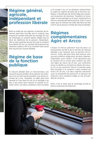 47
Régime général,
agricole,
indépendant et
profession libérale
Dans le cadre de ces régimes, la pension de ré-
version peut être touchée par le conjoint, peu
importe le nombre d’années de mariage. En cas
de remariage, le conjoint garde malgré tout le
droit de bénéficier de la pension. Cependant,
elle ne sera reversée qu’une fois que le conjoint
aura atteint 55 ans. Le montant de la pension de
réversion s’élève à 54 % du montant total censé
être touché par l’assuré décédé.
Régime de base
de la fonction
publique
Si l’assuré décédé était un fonctionnaire, son
conjoint pourra profiter de la pension de réver-
sion s’ils ont été mariés pendant une durée mi-
nimale de 4 ans. Toutefois, ce délai peut être
ramené à 2 ans dans le cas où le mariage a eu
lieu 2 ans avant que l’assuré ne liquide sa re-
traite. Enfin, ces deux conditions sont annulées
si le couple a eu un ou plusieurs enfants.Dans
le cadre du régime de base de la fonction pu-
blique, il n’existe pas de limite d’âge pour perce-
voir la pension de réversion. Toutefois, le rema-
riage, le concubinage ou le pacs constituent un
frein au reversement de la pension. Enfin, il est à
noter que le montant de cette dernière est fixé
à 50 % de la pension initiale de l’assuré décédé.
Régimes
complémentaires
Agirc et Arcco
L’Argirc et l’Arcco prévoient tous les deux un
reversement de 60 % de la retraite de l’assuré
décédé à son conjoint pour la pension de ré-
version. Cette dernière peut être perçue sans
aucune condition d’âge pour les deux régimes.
Cependant, pour l’Argirc, il est nécessaire que
le conjoint ait au moins deux enfants qui sont
soit âgés de moins de 21 ans, soit souffrants
d’une invalidité au moment du décès de l’assu-
ré. En ce qui concerne l’Arcco, la pension peut
être touchée si le conjoint a deux enfants de
moins de 25 ans. Les deux régimes prévoient
aussi la possibilité de percevoir la pension de
réversion sans condition d’âge en cas d’invali-
dité du conjoint.
Enfin, il est à noter que le remariage annule le
droit à la pension de réversion.
 