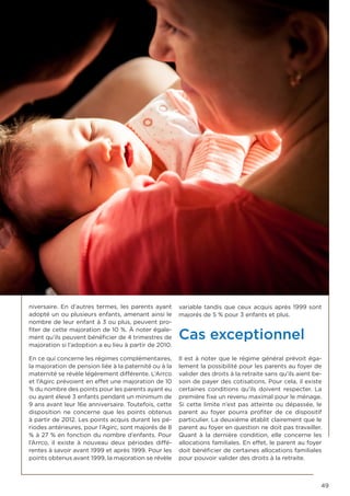 49
niversaire. En d’autres termes, les parents ayant
adopté un ou plusieurs enfants, amenant ainsi le
nombre de leur enfant à 3 ou plus, peuvent pro-
fiter de cette majoration de 10 %. À noter égale-
ment qu’ils peuvent bénéficier de 4 trimestres de
majoration si l’adoption a eu lieu à partir de 2010.
En ce qui concerne les régimes complémentaires,
la majoration de pension liée à la paternité ou à la
maternité se révèle légèrement différente. L’Arrco
et l’Agirc prévoient en effet une majoration de 10
% du nombre des points pour les parents ayant eu
ou ayant élevé 3 enfants pendant un minimum de
9 ans avant leur 16e anniversaire. Toutefois, cette
disposition ne concerne que les points obtenus
à partir de 2012. Les points acquis durant les pé-
riodes antérieures, pour l’Agirc, sont majorés de 8
% à 27 % en fonction du nombre d’enfants. Pour
l’Arrco, il existe à nouveau deux périodes diffé-
rentes à savoir avant 1999 et après 1999. Pour les
points obtenus avant 1999, la majoration se révèle
variable tandis que ceux acquis après 1999 sont
majorés de 5 % pour 3 enfants et plus.
Cas exceptionnel
Il est à noter que le régime général prévoit éga-
lement la possibilité pour les parents au foyer de
valider des droits à la retraite sans qu’ils aient be-
soin de payer des cotisations. Pour cela, il existe
certaines conditions qu’ils doivent respecter. La
première fixe un revenu maximal pour le ménage.
Si cette limite n’est pas atteinte ou dépassée, le
parent au foyer pourra profiter de ce dispositif
particulier. La deuxième établit clairement que le
parent au foyer en question ne doit pas travailler.
Quant à la dernière condition, elle concerne les
allocations familiales. En effet, le parent au foyer
doit bénéficier de certaines allocations familiales
pour pouvoir valider des droits à la retraite.
 