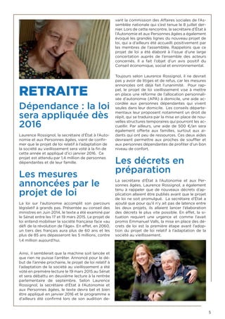 5
RETRAITE
Dépendance : la loi
sera appliquée dès
2016
Laurence Rossignol, la secrétaire d’État à l’Auto-
nomie et aux Personnes âgées, vient de confir-
mer que le projet de loi relatif à l’adaptation de
la société au vieillissement sera voté à la fin de
cette année et appliqué d’ici janvier 2016. Ce
projet est attendu par 1,4 million de personnes
dépendantes et de leur famille.
Les mesures
annoncées par le
projet de loi
La loi sur l’autonomie accomplit son parcours
législatif à grands pas. Présentée au conseil des
ministres en Juin 2014, le texte a été examiné par
le Sénat entre les 17 et 19 mars 2015. Le projet de
loi entend mobiliser la société française face «au
défi de la révolution de l’âge». En effet, en 2060,
un tiers des français aura plus de 60 ans et les
plus de 85 ans dépasseront les 5 millions, contre
1,4 million aujourd’hui.
Ainsi, il semblerait que la machine soit lancée et
que rien ne puisse l’arrêter. Annoncé pour le dé-
but de l’année prochaine, le projet de loi relatif à
l’adaptation de la société au vieillissement a été
voté en première lecture le 19 mars 2015 au Sénat
et sera débattu en deuxième lecture à la rentrée
parlementaire de septembre. Selon Laurence
Rossignol, la secrétaire d’État à l’Autonomie et
aux Personnes âgées, le texte devra bel et bien
être appliqué en janvier 2016 et le programme a
d’ailleurs été confirmé lors de son audition de-
vant la commission des Affaires sociales de l’As-
semblée nationale qui s’est tenue le 8 juillet der-
nier. Lors de cette rencontre, la secrétaire d’État à
l’Autonomie et aux Personnes âgées a également
évoqué les grandes lignes du nouveau projet de
loi, qui a d’ailleurs été accueilli positivement par
les membres de l’assemblée. Rappelons que ce
projet de loi a été élaboré à l’issue d’une large
concertation auprès de l’ensemble des acteurs
concernés. Il a fait l’objet d’un avis positif du
Conseil économique, social et environnemental.
Toujours selon Laurence Rossignol, il ne devrait
pas y avoir de litiges et de refus, car les mesures
annoncées ont déjà fait l’unanimité. Pour rap-
pel, le projet de loi vieillissement vise à mettre
en place une réforme de l’allocation personnali-
sée d’autonomie (APA) à domicile, une aide ac-
cordée aux personnes dépendantes qui vivent
seules dans leur domicile. Les conseils départe-
mentaux leur proposent notamment un droit de
répit, qui se traduira par la mise en place de nou-
velles structures temporaires qui pourront les ac-
cueillir. Par ailleurs, une aide de 500  €/an sera
également offerte aux familles, surtout aux ai-
dants qui ont peu de ressources. Ces deux aides
devraient permettre aux proches de souffler et
aux personnes dépendantes de profiter d’un bon
niveau de confort.
Les décrets en
préparation
La secrétaire d’État à l’Autonomie et aux Per-
sonnes âgées, Laurence Rossignol, a également
tenu à rappeler que de nouveaux décrets d’ap-
plication allaient être publiés avant que le projet
de loi ne soit promulgué. La secrétaire d’État a
ajouté que pour qu’il n’y ait pas de latence entre
les deux projets, ils allaient lancer l’élaboration
des décrets le plus vite possible. En effet, la si-
tuation requiert une urgence et comme l’avait
promis Emmanuel Valls, la mise en place des dé-
crets de loi est la première étape avant l’adop-
tion du projet de loi relatif à l’adaptation de la
société au vieillissement.
 