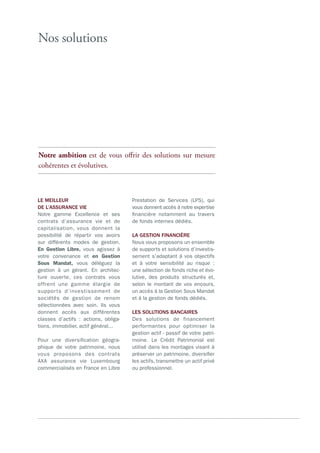 Nos solutions
LE MEILLEUR
DE L’ASSURANCE VIE
Notre gamme Excellence et ses
contrats d’assurance vie et de
capitalisation, vous donnent la
possibilité de répartir vos avoirs
sur différents modes de gestion.
En Gestion Libre, vous agissez à
votre convenance et en Gestion
Sous Mandat, vous déléguez la
gestion à un gérant. En architec-
ture ouverte, ces contrats vous
offrent une gamme élargie de
supports d’investissement de
sociétés de gestion de renom
sélectionnées avec soin. Ils vous
donnent accès aux différentes
classes d’actifs  : actions, obliga-
tions, immobilier, actif général...
Pour une diversification géogra-
phique de votre patrimoine, nous
vous proposons des contrats
AXA assurance vie Luxembourg
commercialisés en France en Libre
Prestation de Services (LPS), qui
vous donnent accès à notre expertise
financière notamment au travers
de fonds internes dédiés.
LA GESTION FINANCIÈRE
Nous vous proposons un ensemble
de supports et solutions d’investis-
sement s’adaptant à vos objectifs
et à votre sensibilité au risque  :
une sélection de fonds riche et évo-
lutive, des produits structurés et,
selon le montant de vos encours,
un accès à la Gestion Sous Mandat
et à la gestion de fonds dédiés.
LES SOLUTIONS BANCAIRES
Des solutions de financement
performantes pour optimiser la
gestion actif - passif de votre patri-
moine. Le Crédit Patrimonial est
utilisé dans les montages visant à
préserver un patrimoine, diversifier
les actifs, transmettre un actif privé
ou professionnel.
Notre ambition est de vous offrir des solutions sur mesure
cohérentes et évolutives.
 