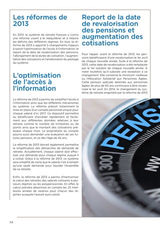 54
Les réformes de
2013
En 2013, le système de retraite français a connu
une réforme visant à le rééquilibrer et à réduire
les déficits des différents régimes. En tout, la ré-
forme de 2013 a apporté 5 changements majeurs
à savoir l’optimisation de l’accès à l’information, le
report de la date de revalorisation des pensions,
l’allongement de la durée de cotisation, l’augmen-
tation des cotisations et l’amélioration du pilotage
du système.
L’optimisation
de l’accès à
l’information
La réforme de 2013 a permis de simplifier l’accès à
l’information ainsi que les différents mécanismes
du système. La réforme prévoit notamment la
mise en place d’un compte personnel unique pour
chaque salarié d’ici 2017. Ce dispositif permettra
au bénéficiaire d’accéder rapidement et facile-
ment aux différentes données relatives à leur
retraite comme le nombre de trimestres ou de
points ainsi que le montant des cotisations pré-
levées chaque mois. Le propriétaire du compte
pourra aussi demander une évaluation de ses fu-
tures pensions, et ce dès l’âge de 45 ans.
La réforme de 2013 devrait également permettre
la simplification des démarches de demande de
retraite. Actuellement, chaque salarié doit effec-
tuer une demande pour chaque régime auquel il
a cotisé. Grâce à la réforme de 2013, ce système
sera simplifié de sorte que le salarié n’ait à remplir
qu’une seule demande pour liquider l’ensemble
de sa retraite.
Enfin, la réforme de 2013 a permis d’harmoniser
le calcul des retraites des salariés cotisants à plu-
sieurs régimes ou les polypensionnés. En effet, le
calcul prendra désormais en compte les 25 meil-
leures années de revenus pour chacun des ré-
gimes auxquels l’assuré aura cotisé.
Report de la date
de revalorisation
des pensions et
augmentation des
cotisations
Pour rappel, avant la réforme de 2013, les pen-
sions bénéficiaient d’une revalorisation le 1er avril
de chaque nouvelle année. Suite à la réforme de
2013, cette date de revalorisation a été remplacée
par le 1er octobre de chaque nouvelle année. À
noter toutefois qu’il subsiste une exception à ce
changement. Elle concerne le minimum vieillesse
ou l’Allocation Solidarité aux Personnes Âgées.
Cette pension spéciale destinée aux personnes
âgées de plus de 65 ans continuera à être revalo-
risée le 1er avril. En 2014, le changement du sys-
tème de retraite engendré par la réforme de 2013
 